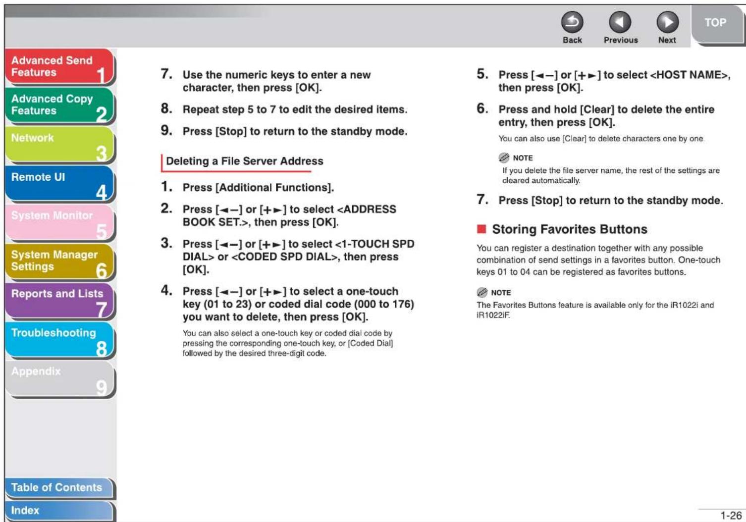 Advanced Send Features Advanced Copy Features Network Remote UI System Monitor System Manager Settings Reports and Lists Troubleshooting Appendix Table of Contents Index 7. Use the numeric keys to enter a new character, then press [OK]. 8. Repeat step 5 to 7 to edit the desired items. 9. Press [Stop] to return to the standby mode. Deleting a File Server Address 1. Press [Additional Functions]. 2. Press [◀─] or [+▶] to select , then press [OK]. 3. Press [◀─] or [+▶] to select or , then press [OK]. 4. Press [◀─] or [+▶] to select a one-touch key (01 to 23) or coded dial code (000 to 176) you want to delete, then press [OK]. You can also select a one-touch key or coded dial code by pressing the corresponding one-touch key, or [Coded Dial] followed by the desired three-digit code. 5. Press [◀─] or [+▶] to select , then press [OK]. 6. Press and hold [Clear] to delete the entire entry, then press [OK]. You can also use [Clear] to delete characters one by one. NOTE If you delete the file server name, the rest of the settings are cleared automatically. 7. Press [Stop] to return to the standby mode. ■ Storing Favorites Buttons You can register a destination together with any possible combination of send settings in a favorites button. One-touch keys 01 to 04 can be registered as favorites buttons. NOTE The Favorites Buttons feature is available only for the iR1022i and iR1022IF. 1-26