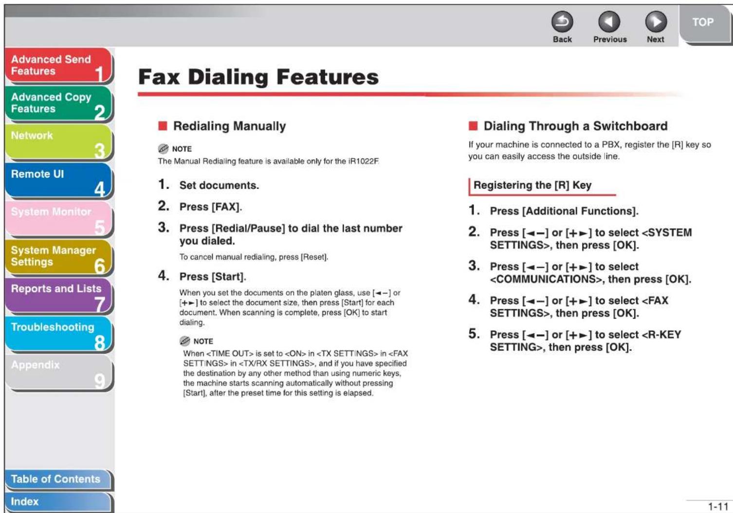 Advanced Send Features 1 Advanced Copy Features 2 Network 3 Remote UI 4 System Monitor 5 System Manager Settings 6 Reports and Lists 7 Troubleshooting 8 Appendix 9 Table of Contents Index Fax Dialing Features ■ Redialing Manually NOTE The Manual Redialing feature is available only for the iR1022F. 1. Set documents. 2. Press [FAX]. 3. Press [Redial/Pause] to dial the last number you dialed. To cancel manual redialing, press [Reset]. 4. Press [Start]. When you set the documents on the platen glass, use [◀−] or [+▶] to select the document size, then press [Start] for each document. When scanning is complete, press [OK] to start dialing. NOTE When is set to in in in , and if you have specified the destination by any other method than using numeric keys, the machine starts scanning automatically without pressing [Start], after the preset time for this setting is elapsed. ■ Dialing Through a Switchboard If your machine is connected to a PBX, register the [R] key so you can easily access the outside line. Registering the [R] Key 1. Press [Additional Functions]. 2. Press [◀−] or [+▶] to select , then press [OK]. 3. Press [◀−] or [+▶] to select , then press [OK]. 4. Press [◀−] or [+▶] to select , then press [OK]. 5. Press [◀−] or [+▶] to select , then press [OK].