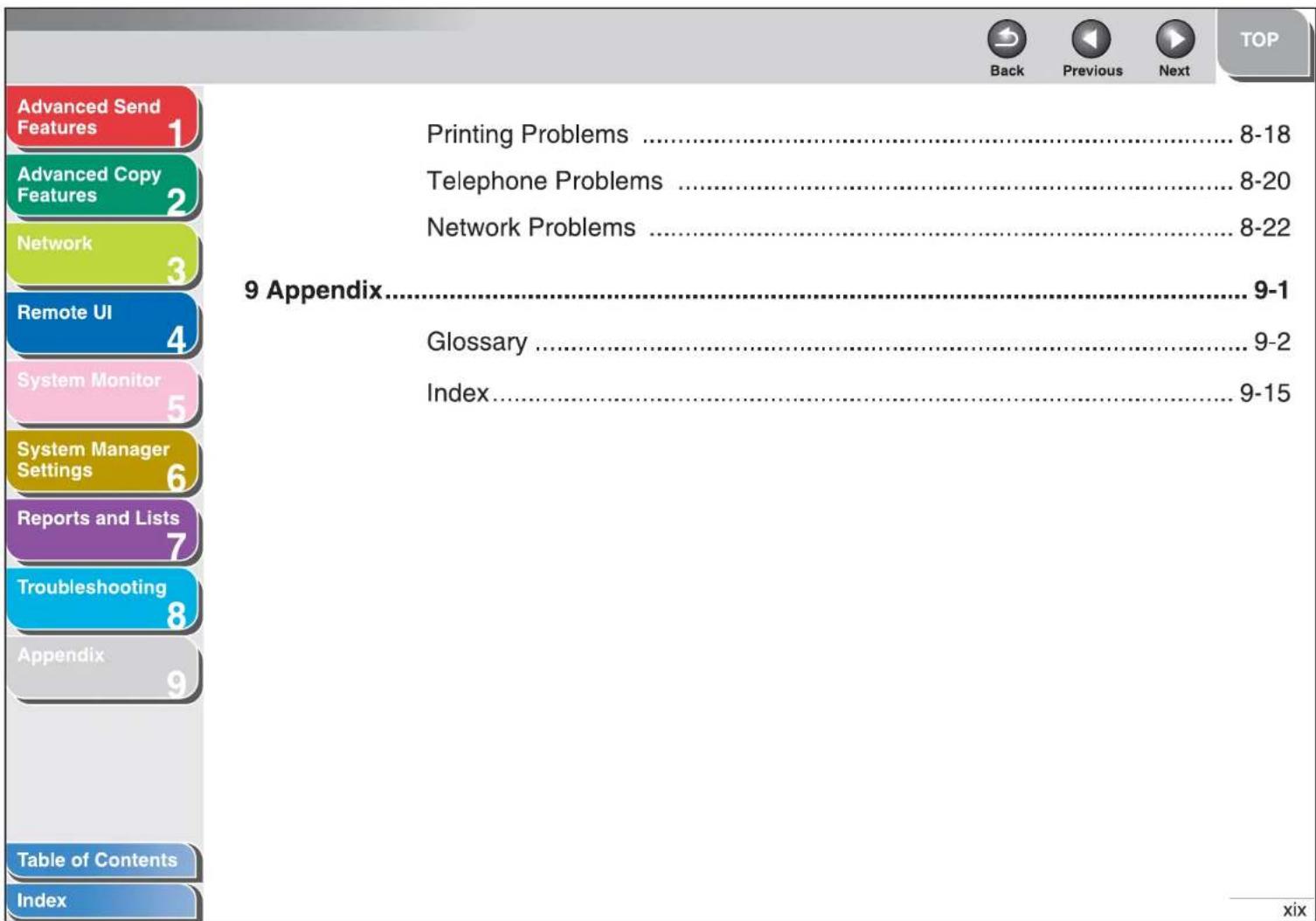 Advanced Send Features 1 Advanced Copy Features 2 Network 3 Remote UI 4 System Monitor 5 System Manager Settings 6 Reports and Lists 7 Troubleshooting 8 Appendix 9 Table of Contents Index Printing Problems ....8-18 Telephone Problems ....8-20 Network Problems ....8-22 9 Appendix....9-1 Glossary ....9-2 Index....9-15 Back Previous Next TOP xix