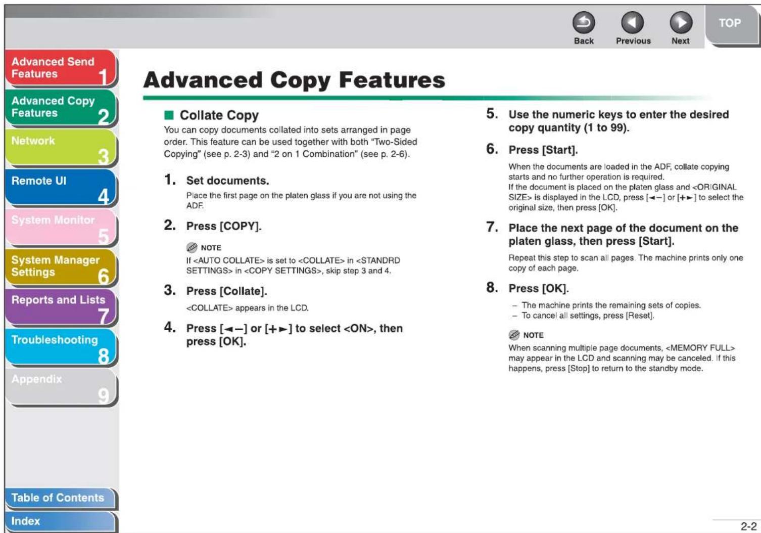 Advanced Send Features 1 Advanced Copy Features 2 Network 3 Remote UI 4 System Monitor 5 System Manager Settings 6 Reports and Lists 7 Troubleshooting 8 Appendix 9 Table of Contents Index Advanced Copy Features ■ Collate Copy You can copy documents collated into sets arranged in page order. This feature can be used together with both "Two-Sided Copying" (see p. 2-3) and "2 on 1 Combination" (see p. 2-6). 1. Set documents. Place the first page on the platen glass if you are not using the ADF. 2. Press [COPY]. NOTE If is set to in in , skip step 3 and 4. 3. Press [Collate]. appears in the LCD. 4. Press [◀−] or [+▶] to select , then press [OK]. 5. Use the numeric keys to enter the desired copy quantity (1 to 99). 6. Press [Start]. When the documents are loaded in the ADF, collate copying starts and no further operation is required. If the document is placed on the platen glass and is displayed in the LCD, press [◀−] or [+▶] to select the original size, then press [OK]. 7. Place the next page of the document on the platen glass, then press [Start]. Repeat this step to scan all pages. The machine prints only one copy of each page. 8. Press [OK]. – The machine prints the remaining sets of copies. – To cancel all settings, press [Reset]. NOTE When scanning multiple page documents, may appear in the LCD and scanning may be canceled. If this happens, press [Stop] to return to the standby mode.