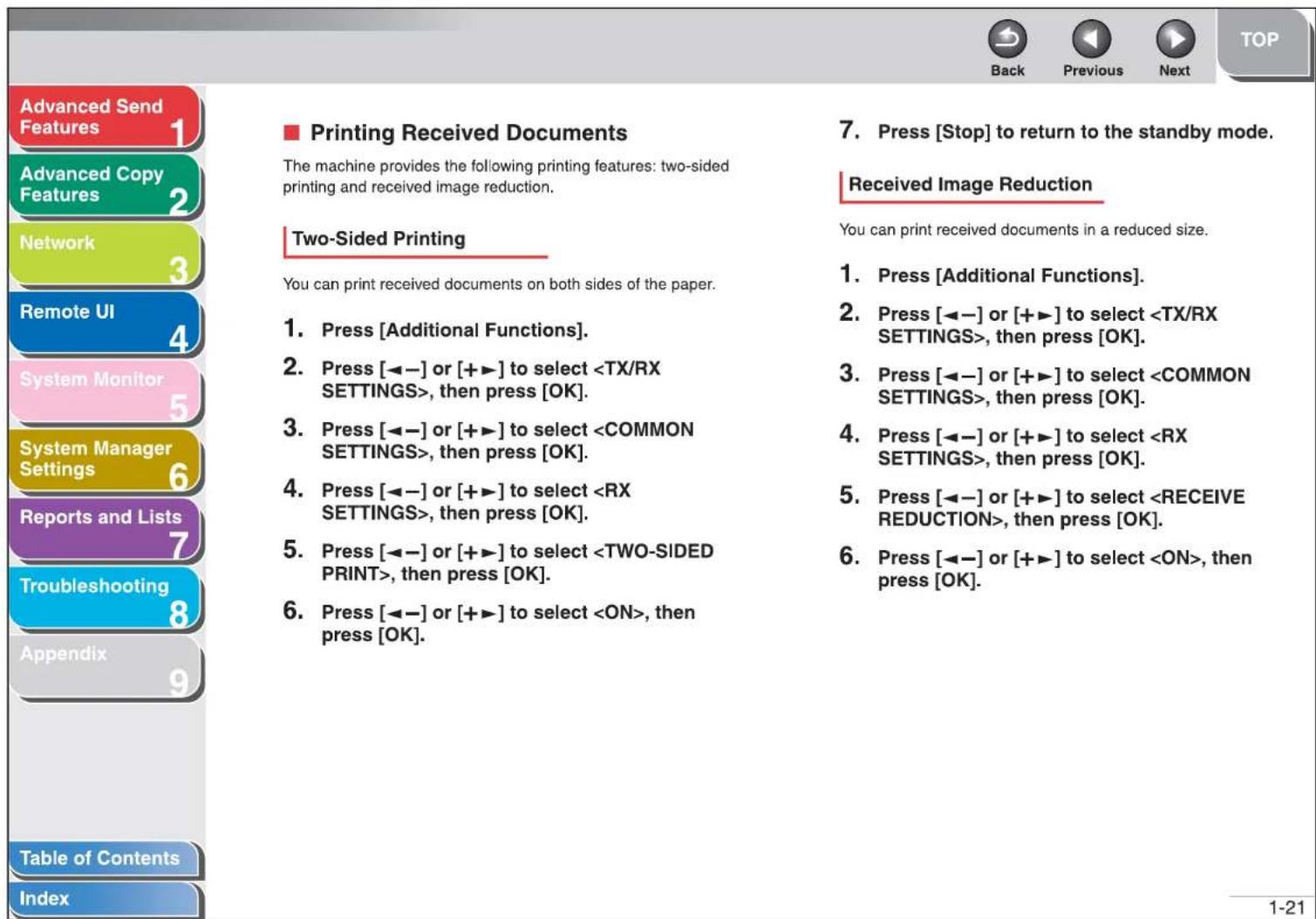 Advanced Send Features Advanced Copy Features Network Remote UI System Monitor System Manager Settings Reports and Lists Troubleshooting Appendix Table of Contents Index ■ Printing Received Documents The machine provides the following printing features: two-sided printing and received image reduction. Two-Sided Printing You can print received documents on both sides of the paper. 1. Press [Additional Functions]. 2. Press [◀−] or [+▶] to select , then press [OK]. 3. Press [◀−] or [+▶] to select , then press [OK]. 4. Press [◀−] or [+▶] to select , then press [OK]. 5. Press [◀−] or [+▶] to select , then press [OK]. 6. Press [◀−] or [+▶] to select , then press [OK] 7. Press [Stop] to return to the standby mode. Received Image Reduction You can print received documents in a reduced size. 1. Press [Additional Functions]. 2. Press [◀−] or [+▶] to select , then press [OK]. 3. Press [◀−] or [+▶] to select , then press [OK]. 4. Press [◀−] or [+▶] to select , then press [OK]. 5. Press [◀−] or [+▶] to select , then press [OK]. 6. Press [◀−] or [+▶] to select , then press [OK].