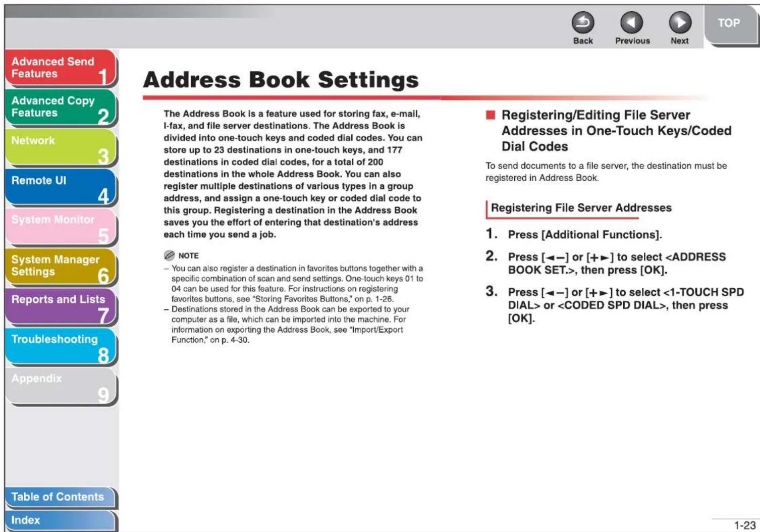 Advanced Send Features 1 Advanced Copy Features 2 Network 3 Remote UI 4 System Monitor 5 System Manager Settings 6 Reports and Lists 7 Troubleshooting 8 Appendix 9 Table of Contents Index Address Book Settings The Address Book is a feature used for storing fax, e-mail, I-fax, and file server destinations. The Address Book is divided into one-touch keys and coded dial codes. You can store up to 23 destinations in one-touch keys, and 177 destinations in coded dial codes, for a total of 200 destinations in the whole Address Book. You can also register multiple destinations of various types in a group address, and assign a one-touch key or coded dial code to this group. Registering a destination in the Address Book saves you the effort of entering that destination's address each time you send a job. NOTE - You can also register a destination in favorites buttons together with a specific combination of scan and send settings. One-touch keys 01 to 04 can be used for this feature. For instructions on registering favorites buttons, see "Storing Favorites Buttons," on p. 1-26. - Destinations stored in the Address Book can be exported to your computer as a file, which can be imported into the machine. For information on exporting the Address Book, see "Import/Export Function," on p. 4-30. ■ Registering/Editing File Server Addresses in One-Touch Keys/Coded Dial Codes To send documents to a file server, the destination must be registered in Address Book. Registering File Server Addresses 1. Press [Additional Functions]. 2. Press [◀─] or [+▶] to select , then press [OK]. 3. Press [◀─] or [+▶] to select or , then press [OK]. 1-23