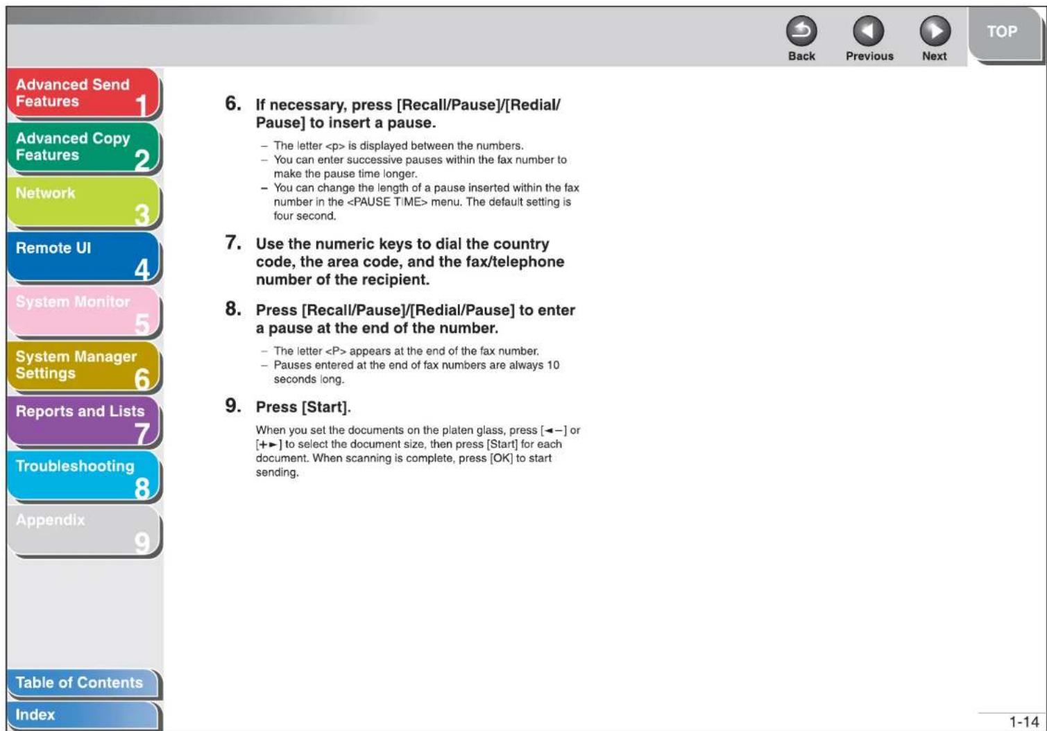 Advanced Send Features 1 Advanced Copy Features 2 Network 3 Remote UI 4 System Monitor 5 System Manager Settings 6 Reports and Lists 7 Troubleshooting 8 Appendix 9 Table of Contents Index 6. If necessary, press [Recall/Pause]/[Redial/ Pause] to insert a pause. - The letter is displayed between the numbers. - You can enter successive pauses within the fax number to make the pause time longer. - You can change the length of a pause inserted within the fax number in the menu. The default setting is four second. 7. Use the numeric keys to dial the country code, the area code, and the fax/telephone number of the recipient. 8. Press [Recall/Pause]/[Redial/Pause] to enter a pause at the end of the number. - The letter appears at the end of the fax number. - Pauses entered at the end of fax numbers are always 10 seconds long. 9. Press [Start]. When you set the documents on the platen glass, press [←−] or [+→] to select the document size, then press [Start] for each document. When scanning is complete, press [OK] to start sending. 1-14 Back Previous Next TOP