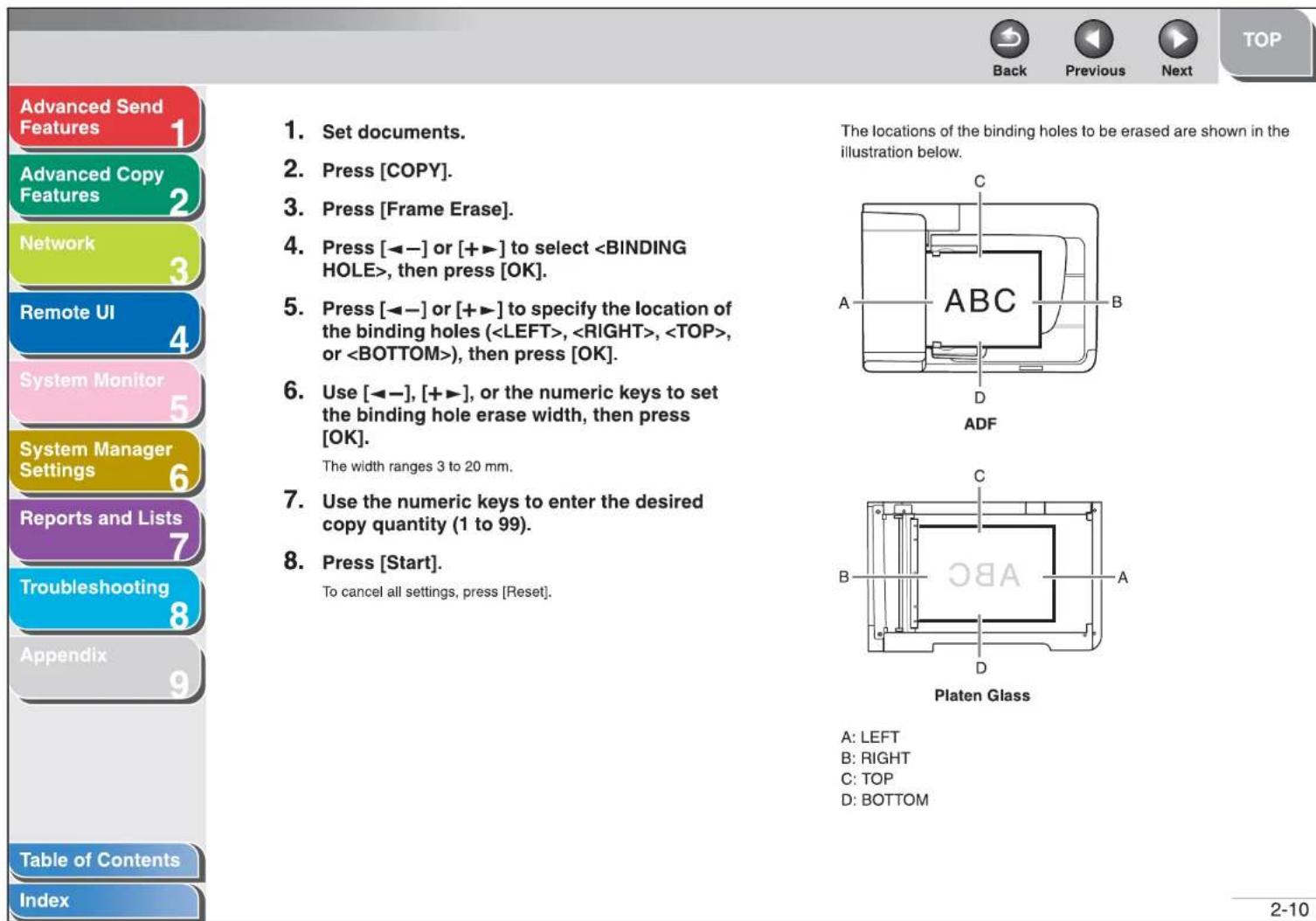 Advanced Send Features Advanced Copy Features Network Remote UI System Monitor System Manager Settings Reports and Lists Troubleshooting Appendix Table of Contents Index 1. Set documents. 2. Press [COPY]. 3. Press [Frame Erase]. 4. Press [◀-] or [+▶] to select , then press [OK]. 5. Press [◀-] or [+▶] to specify the location of the binding holes (, , , or ), then press [OK]. 6. Use [◀-], [+▶], or the numeric keys to set the binding hole erase width, then press [OK]. The width ranges 3 to 20 mm. 7. Use the numeric keys to enter the desired copy quantity (1 to 99). 8. Press [Start]. To cancel all settings, press [Reset]. The locations of the binding holes to be erased are shown in the illustration below. A: LEFT B: RIGHT C: TOP D: BOTTOM The width ranges 3 to 20 mm. Platen Glass A: LEFT B: RIGHT C: TOP D: BOTTOM 2-10