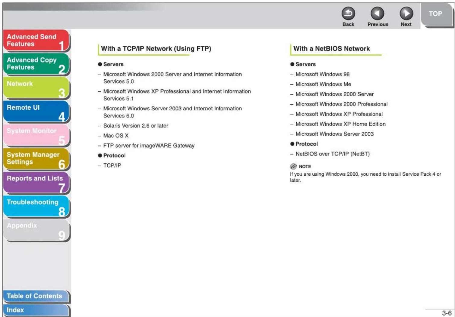 Advanced Send Features Advanced Copy Features Network Remote UI System Monitor System Manager Settings Reports and Lists Troubleshooting Appendix Table of Contents Index With a TCP/IP Network (Using FTP) ● Servers - Microsoft Windows 2000 Server and Internet Information Services 5.0 - Microsoft Windows XP Professional and Internet Information Services 5.1 - Microsoft Windows Server 2003 and Internet Information Services 6.0 - Solaris Version 2.6 or later - Mac OS X - FTP server for imageWARE Gateway ● Protocol - TCP/IP With a NetBIOS Network ● Servers - Microsoft Windows 98 - Microsoft Windows Me - Microsoft Windows 2000 Server - Microsoft Windows 2000 Professional - Microsoft Windows XP Professional - Microsoft Windows XP Home Edition - Microsoft Windows Server 2003 ● Protocol - NetBIOS over TCP/IP (NetBT) NOTE If you are using Windows 2000, you need to install Service Pack 4 or later. 3-6