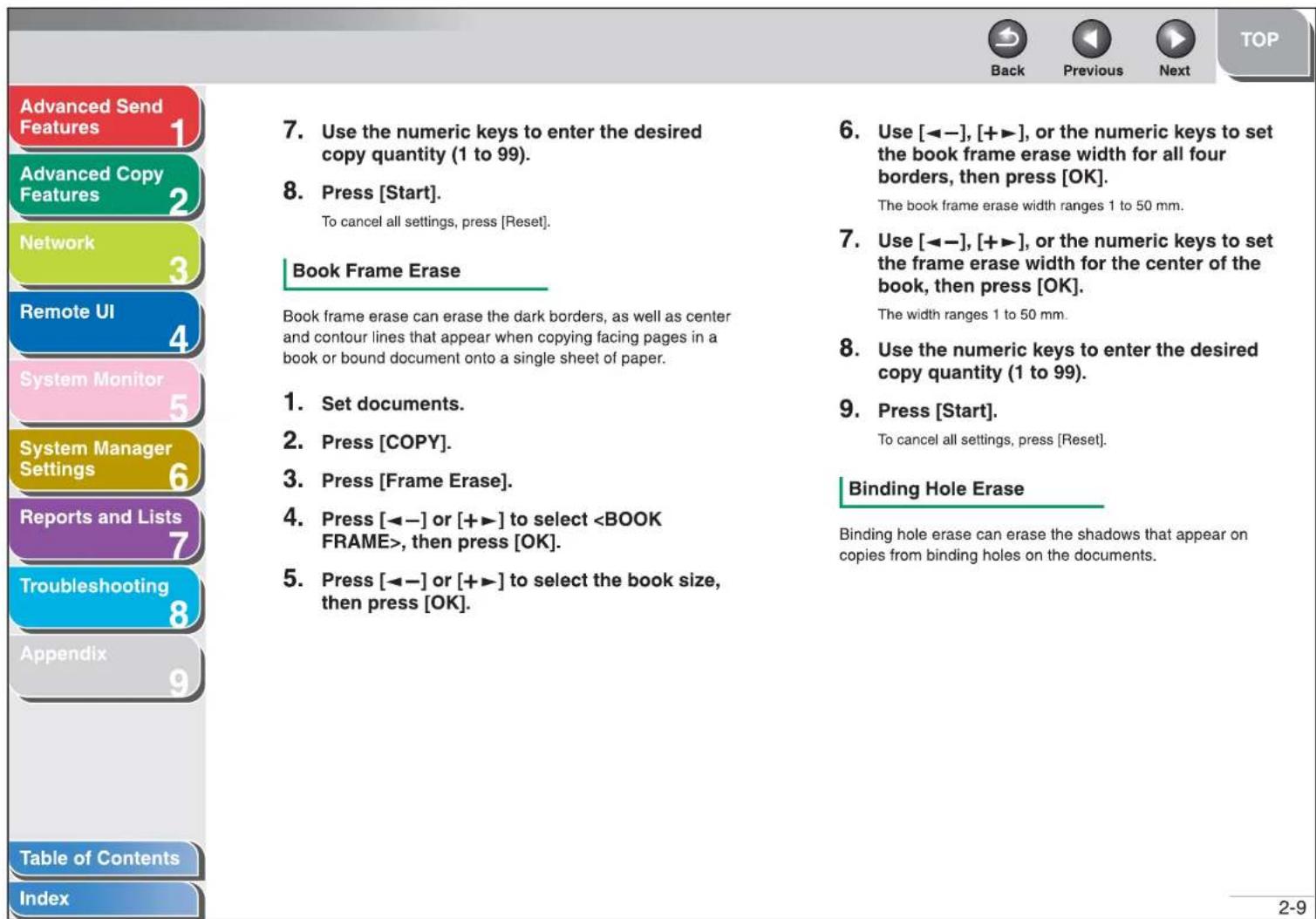 Advanced Send Features Advanced Copy Features Network Remote UI System Monitor System Manager Settings Reports and Lists Troubleshooting Appendix Table of Contents Index 7. Use the numeric keys to enter the desired copy quantity (1 to 99). 8. Press [Start]. To cancel all settings, press [Reset]. Book Frame Erase Book frame erase can erase the dark borders, as well as center and contour lines that appear when copying facing pages in a book or bound document onto a single sheet of paper. 1. Set documents. 2. Press [COPY]. 3. Press [Frame Erase]. 4. Press [◀-] or [+▶] to select , then press [OK]. 5. Press [◀-] or [+▶] to select the book size, then press [OK]. 6. Use [◀-], [+▶], or the numeric keys to set the book frame erase width for all four borders, then press [OK]. The book frame erase width ranges 1 to 50 mm. 7. Use [◀-], [+▶], or the numeric keys to set the frame erase width for the center of the book, then press [OK]. The width ranges 1 to 50 mm. 8. Use the numeric keys to enter the desired copy quantity (1 to 99). 9. Press [Start]. To cancel all settings, press [Reset]. Binding Hole Erase Binding hole erase can erase the shadows that appear on copies from binding holes on the documents. 2-9