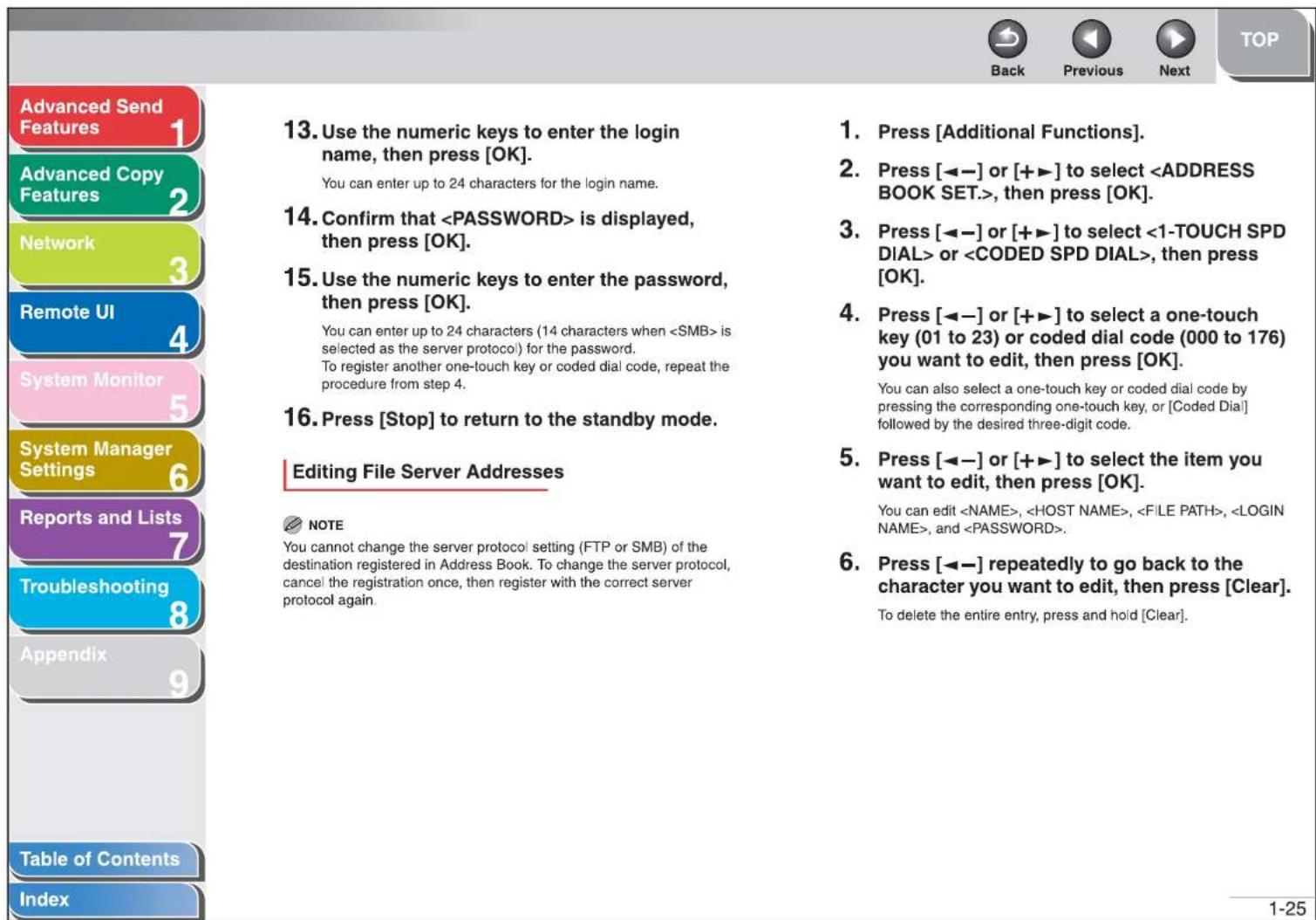 Advanced Send Features 1 Advanced Copy Features 2 Network 3 Remote UI 4 System Monitor 5 System Manager Settings 6 Reports and Lists 7 Troubleshooting 8 Appendix 9 Table of Contents Index 13. Use the numeric keys to enter the login name, then press [OK]. You can enter up to 24 characters for the login name. 14. Confirm that is displayed, then press [OK]. 15. Use the numeric keys to enter the password, then press [OK]. You can enter up to 24 characters (14 characters when is selected as the server protocol) for the password. To register another one-touch key or coded dial code, repeat the procedure from step 4. 16. Press [Stop] to return to the standby mode. Editing File Server Addresses NOTE You cannot change the server protocol setting (FTP or SMB) of the destination registered in Address Book. To change the server protocol, cancel the registration once, then register with the correct server protocol again. 1. Press [Additional Functions]. 2. Press [←─] or [+►] to select , then press [OK]. 3. Press [←─] or [+►] to select or , then press [OK]. 4. Press [←─] or [+►] to select a one-touch key (01 to 23) or coded dial code (000 to 176) you want to edit, then press [OK]. You can also select a one-touch key or coded dial code by pressing the corresponding one-touch key, or [Coded Dial] followed by the desired three-digit code. 5. Press [←─] or [+►] to select the item you want to edit, then press [OK]. You can edit , , , , and . 6. Press [←─] repeatedly to go back to the character you want to edit, then press [Clear]. To delete the entire entry, press and hold [Clear]. 1-25