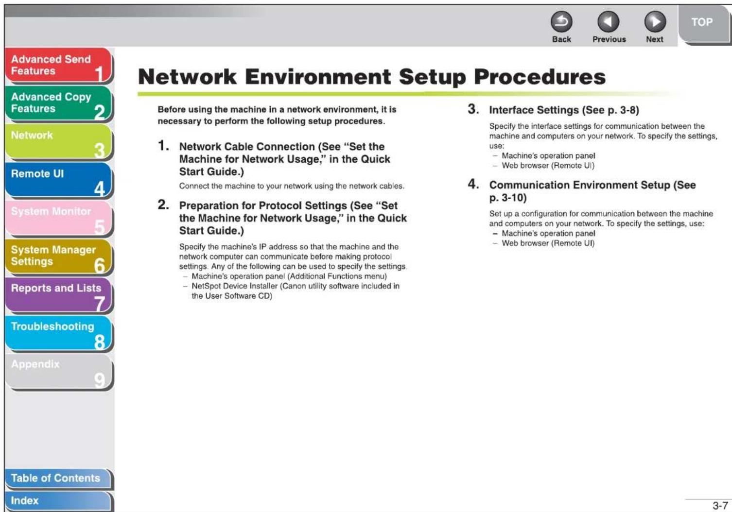 Advanced Send Features 1 Advanced Copy Features 2 Network 3 Remote UI 4 System Monitor 5 System Manager Settings 6 Reports and Lists 7 Troubleshooting 8 Appendix 9 Table of Contents Index Network Environment Setup Procedures Before using the machine in a network environment, it is necessary to perform the following setup procedures. 1. Network Cable Connection (See "Set the Machine for Network Usage," in the Quick Start Guide.) Connect the machine to your network using the network cables. 2. Preparation for Protocol Settings (See "Set the Machine for Network Usage," in the Quick Start Guide.) Specify the machine's IP address so that the machine and the network computer can communicate before making protocol settings. Any of the following can be used to specify the settings. - Machine's operation panel (Additional Functions menu) - NetSpot Device Installer (Canon utility software included in the User Software CD) 3. Interface Settings (See p. 3-8) Specify the interface settings for communication between the machine and computers on your network. To specify the settings, use: - Machine's operation panel - Web browser (Remote UI) 4. Communication Environment Setup (See p. 3-10) Set up a configuration for communication between the machine and computers on your network. To specify the settings, use: - Machine's operation panel - Web browser (Remote UI) 3-7