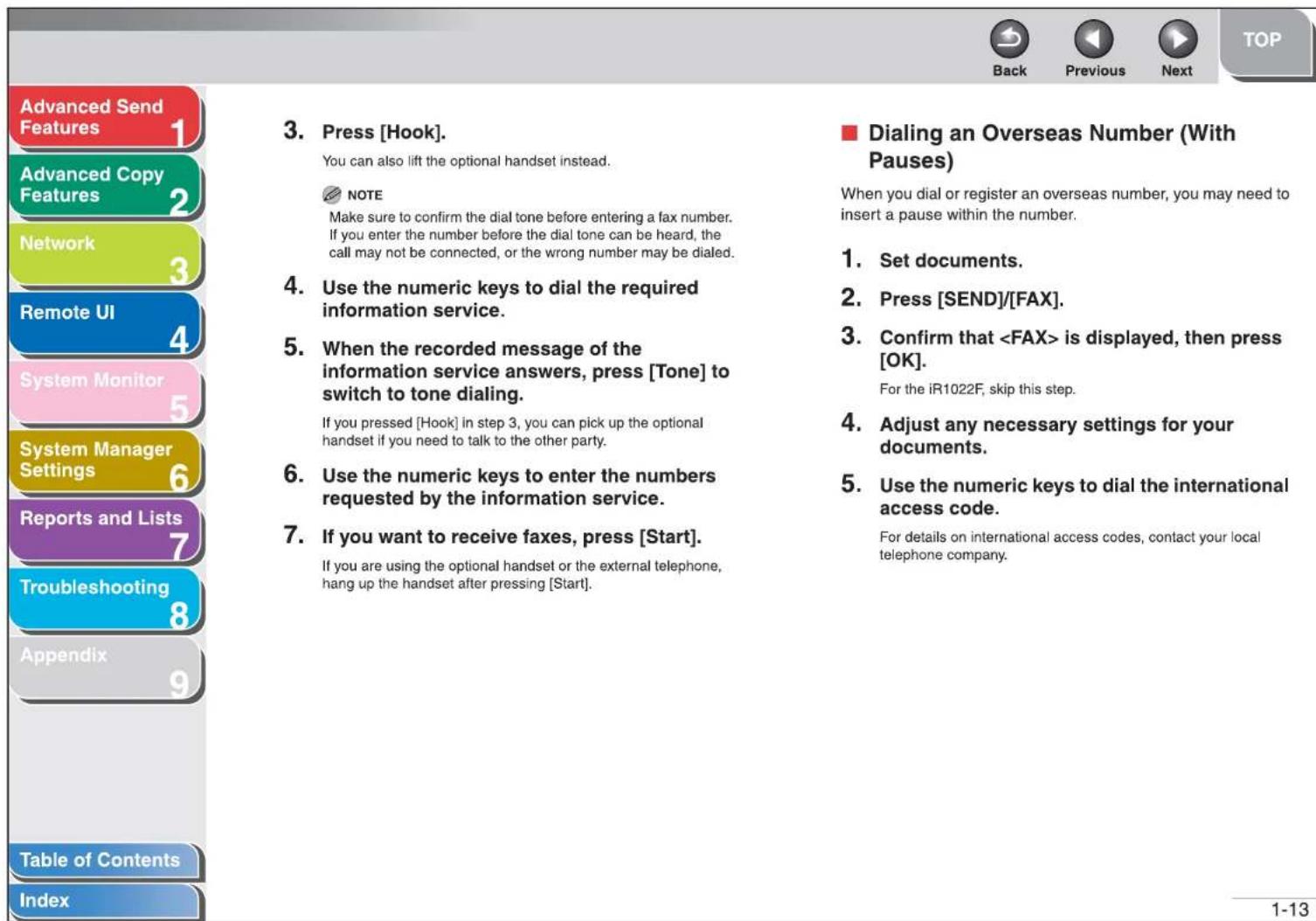 Advanced Send Features 1 Advanced Copy Features 2 Network 3 Remote UI 4 System Monitor 5 System Manager Settings 6 Reports and Lists 7 Troubleshooting 8 Appendix 9 Table of Contents Index 3. Press [Hook]. You can also lift the optional handset instead. NOTE Make sure to confirm the dial tone before entering a fax number. If you enter the number before the dial tone can be heard, the call may not be connected, or the wrong number may be dialed. 4. Use the numeric keys to dial the required information service. 5. When the recorded message of the information service answers, press [Tone] to switch to tone dialing. If you pressed [Hook] in step 3, you can pick up the optional handset if you need to talk to the other party. 6. Use the numeric keys to enter the numbers requested by the information service. 7. If you want to receive faxes, press [Start]. If you are using the optional handset or the external telephone, hang up the handset after pressing [Start]. Dialing an Overseas Number (With Pauses) When you dial or register an overseas number, you may need to insert a pause within the number. 1. Set documents. 2. Press [SEND]/[FAX]. 3. Confirm that is displayed, then press [OK]. For the iR1022F, skip this step. 4. Adjust any necessary settings for your documents. 5. Use the numeric keys to dial the international access code. For details on international access codes, contact your local telephone company. 1-13