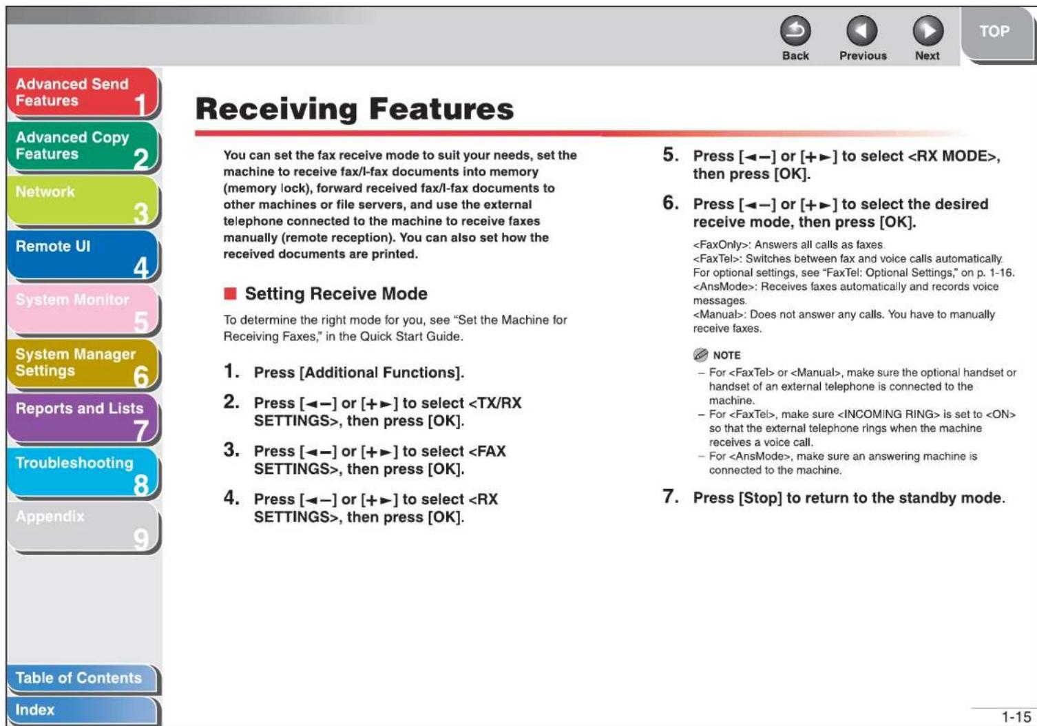 Advanced Send Features 1 Advanced Copy Features 2 Network 3 Remote UI 4 System Monitor 5 System Manager Settings 6 Reports and Lists 7 Troubleshooting 8 Appendix 9 Table of Contents Index Receiving Features You can set the fax receive mode to suit your needs, set the machine to receive fax/l-fax documents into memory (memory lock), forward received fax/l-fax documents to other machines or file servers, and use the external telephone connected to the machine to receive faxes manually (remote reception). You can also set how the received documents are printed. ■ Setting Receive Mode To determine the right mode for you, see "Set the Machine for Receiving Faxes," in the Quick Start Guide. 1. Press [Additional Functions]. 2. Press [◀-] or [++] to select , then press [OK]. 3. Press [◀-] or [++] to select , then press [OK]. 4. Press [◀-] or [++] to select , then press [OK]. 5. Press [◀-] or [++] to select , then press [OK]. 6. Press [◀-] or [++] to select the desired receive mode, then press [OK]. : Answers all calls as faxes : Switches between fax and voice calls automatically. For optional settings, see "FaxTel: Optional Settings," on p. 1-16. : Receives faxes automatically and records voice messages. : Does not answer any calls. You have to manually receive faxes. NOTE - For or , make sure the optional handset or handset of an external telephone is connected to the machine. - For , make sure is set to so that the external telephone rings when the machine receives a voice call. - For , make sure an answering machine is connected to the machine. 7. Press [Stop] to return to the standby mode.