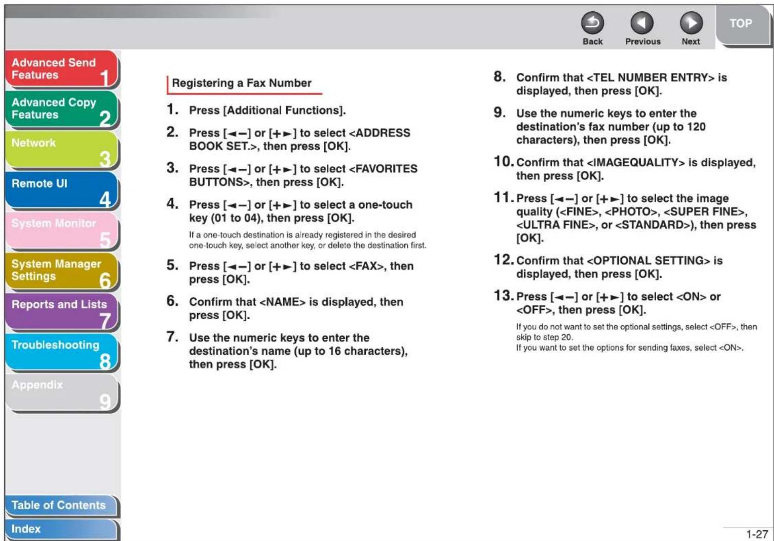 Advanced Send Features Advanced Copy Features Network Remote UI System Monitor System Manager Settings Reports and Lists Troubleshooting Appendix Table of Contents Index Registering a Fax Number 1. Press [Additional Functions]. 2. Press [◀-] or [++] to select , then press [OK]. 3. Press [◀-] or [++] to select , then press [OK]. 4. Press [◀-] or [++] to select a one-touch key (01 to 04), then press [OK]. If a one-touch destination is already registered in the desired one-touch key, select another key, or delete the destination first. 5. Press [◀-] or [++] to select , then press [OK]. 6. Confirm that is displayed, then press [OK]. 7. Use the numeric keys to enter the destination's name (up to 16 characters), then press [OK]. 8. Confirm that is displayed, then press [OK]. 9. Use the numeric keys to enter the destination's fax number (up to 120 characters), then press [OK]. 10. Confirm that is displayed, then press [OK]. 11. Press [◀-] or [++] to select the image quality (, , , , or ), then press [OK]. 12. Confirm that is displayed, then press [OK]. 13. Press [◀-] or [++] to select or , then press [OK]. If you do not want to set the optional settings, select , then skip to step 20. If you want to set the options for sending faxes, select . 1-27