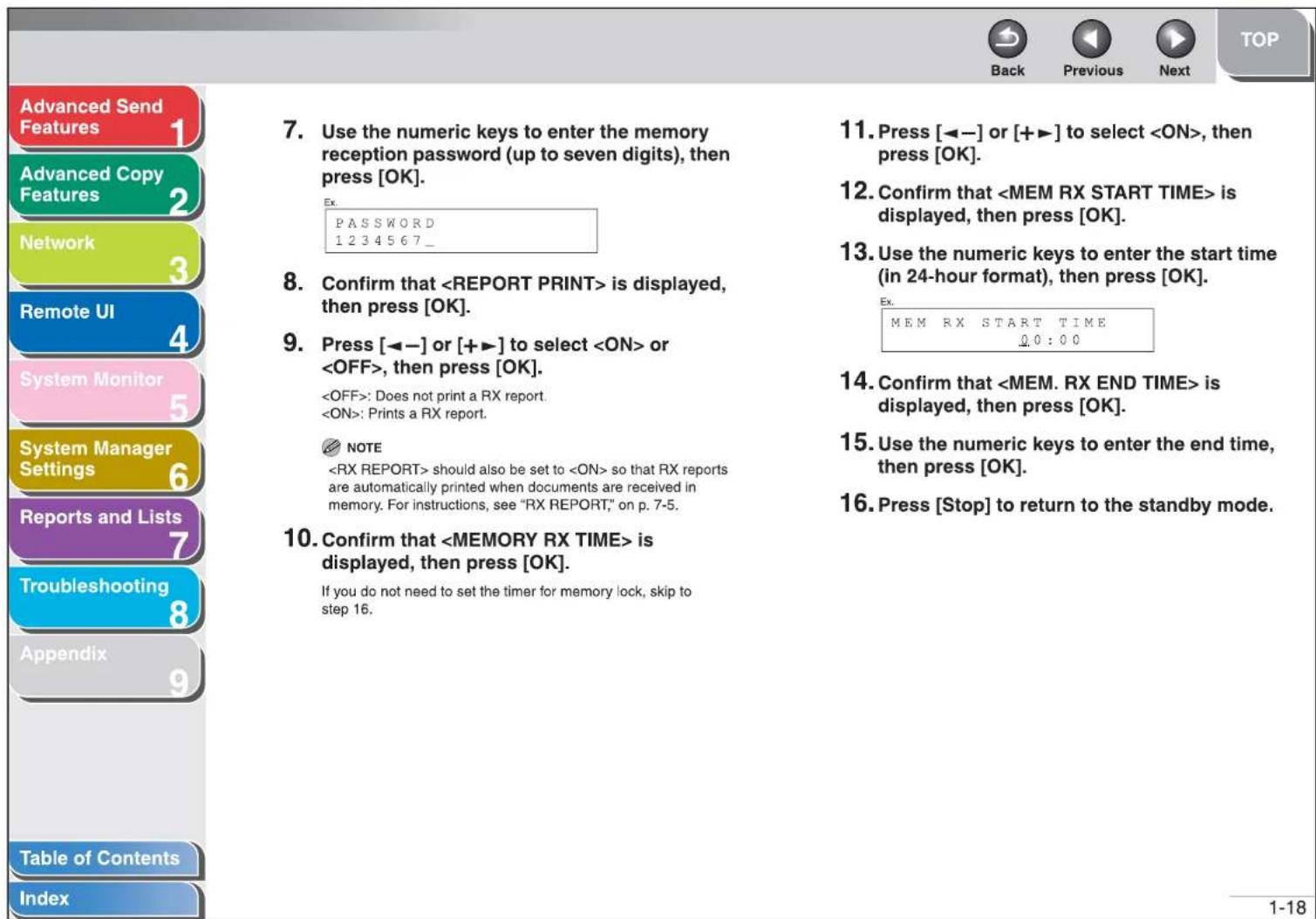 Advanced Send Features Advanced Copy Features Network Remote UI System Monitor System Manager Settings Reports and Lists Troubleshooting Appendix Table of Contents Index 7. Use the numeric keys to enter the memory reception password (up to seven digits), then press [OK]. Ex: PASSWORD 1234567_ 8. Confirm that is displayed, then press [OK]. 9. Press [◀-] or [+▶] to select or , then press [OK]. : Does not print a RX report. : Prints a RX report. NOTE should also be set to so that RX reports are automatically printed when documents are received in memory. For instructions, see "RX REPORT," on p. 7-5. 10. Confirm that is displayed, then press [OK]. If you do not need to set the timer for memory lock, skip to step 16. 11. Press [◀-] or [+▶] to select , then press [OK]. 12. Confirm that is displayed, then press [OK]. 13. Use the numeric keys to enter the start time (in 24-hour format), then press [OK]. Ex: MEM RX START TIME 0:0:00 14. Confirm that is displayed, then press [OK]. 15. Use the numeric keys to enter the end time, then press [OK]. 16. Press [Stop] to return to the standby mode. 1-18