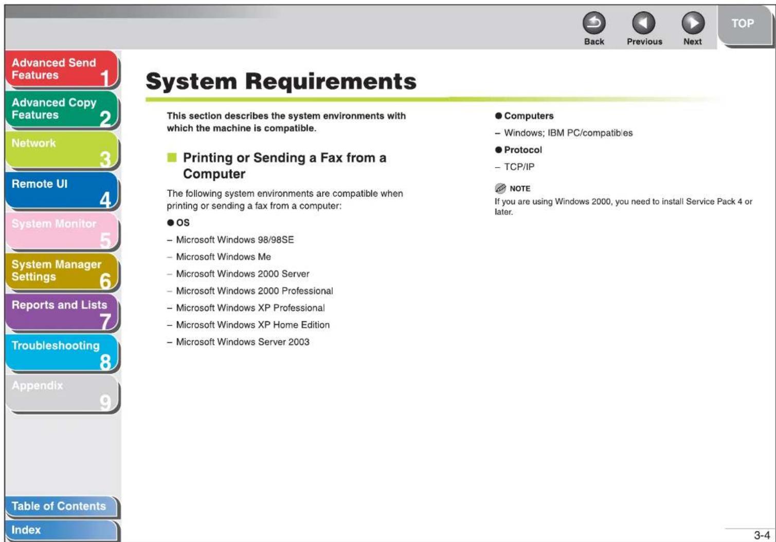 Advanced Send Features 1 Advanced Copy Features 2 Network 3 Remote UI 4 System Monitor 5 System Manager Settings 6 Reports and Lists 7 Troubleshooting 8 Appendix 9 Table of Contents Index System Requirements This section describes the system environments with which the machine is compatible. ■ Printing or Sending a Fax from a Computer The following system environments are compatible when printing or sending a fax from a computer: ● OS - Microsoft Windows 98/98SE - Microsoft Windows Me - Microsoft Windows 2000 Server - Microsoft Windows 2000 Professional - Microsoft Windows XP Professional - Microsoft Windows XP Home Edition - Microsoft Windows Server 2003 ● Computers - Windows; IBM PC/compatibles ● Protocol - TCP/IP NOTE If you are using Windows 2000, you need to install Service Pack 4 or later. Back Previous Next TOP 3-4