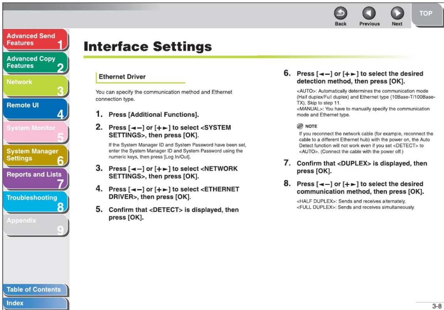 Advanced Send Features 1 Advanced Copy Features 2 Network 3 Remote UI 4 System Monitor 5 System Manager Settings 6 Reports and Lists 7 Troubleshooting 8 Appendix 9 Table of Contents Index Interface Settings Ethernet Driver You can specify the communication method and Ethernet connection type. 1. Press [Additional Functions]. 2. Press [◀─] or [+▶] to select , then press [OK]. If the System Manager ID and System Password have been set, enter the System Manager ID and System Password using the numeric keys, then press [Log In/Out]. 3. Press [◀─] or [+▶] to select , then press [OK]. 4. Press [◀─] or [+▶] to select , then press [OK]. 5. Confirm that is displayed, then press [OK]. 6. Press [◀─] or [+▶] to select the desired detection method, then press [OK]. : Automatically determines the communication mode (Half duplex/Full duplex) and Ethernet type (10Base-T/100Base-TX). Skip to step 11. : You have to manually specify the communication mode and Ethernet type. NOTE If you reconnect the network cable (for example, reconnect the cable to a different Ethernet hub) with the power on, the Auto Detect function will not work even if you set to . (Connect the cable with the power off.) 7. Confirm that is displayed, then press [OK]. 8. Press [◀─] or [+▶] to select the desired communication method, then press [OK]. : Sends and receives alternately. : Sends and receives simultaneously. 3-8