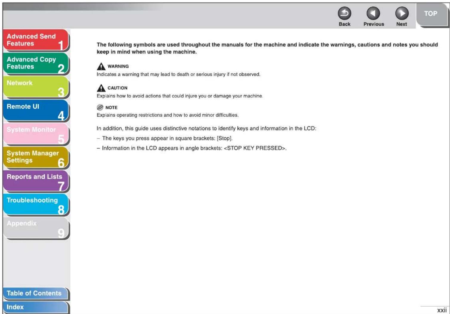 Advanced Send Features 1 Advanced Copy Features 2 Network 3 Remote UI 4 System Monitor 5 System Manager Settings 6 Reports and Lists 7 Troubleshooting 8 Appendix 9 Table of Contents Index The following symbols are used throughout the manuals for the machine and indicate the warnings, cautions and notes you should keep in mind when using the machine. ⚠ WARNING Indicates a warning that may lead to death or serious injury if not observed. ⚠ CAUTION Explains how to avoid actions that could injure you or damage your machine. NOTE Explains operating restrictions and how to avoid minor difficulties. In addition, this guide uses distinctive notations to identify keys and information in the LCD: - The keys you press appear in square brackets: [Stop]. - Information in the LCD appears in angle brackets: . xxii