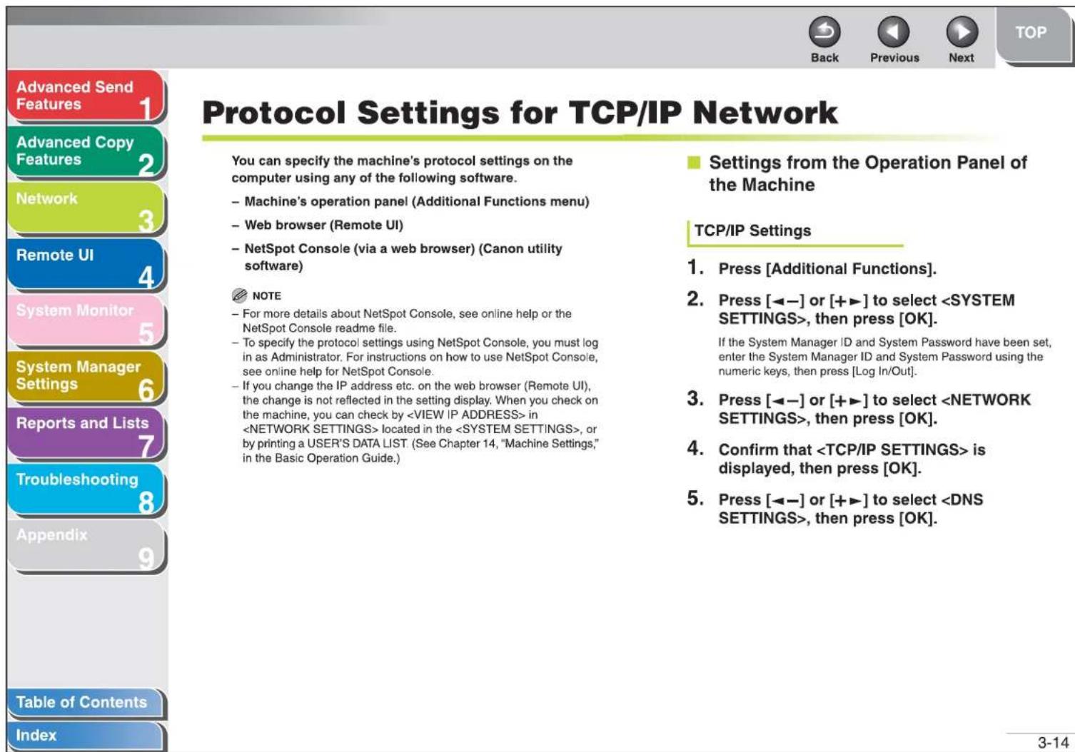 Advanced Send Features Advanced Copy Features Network Remote UI System Monitor System Manager Settings Reports and Lists Troubleshooting Appendix Table of Contents Index Protcol Settings for TCP/IP Network You can specify the machine's protocol settings on the computer using any of the following software. - Machine's operation panel (Additional Functions menu) - Web browser (Remote UI) - NetSpot Console (via a web browser) (Canon utility software) NOTE - For more details about NetSpot Console, see online help or the NetSpot Console readme file. - To specify the protocol settings using NetSpot Console, you must log in as Administrator. For instructions on how to use NetSpot Console, see online help for NetSpot Console. - If you change the IP address etc. on the web browser (Remote UI), the change is not reflected in the setting display. When you check on the machine, you can check by in located in the , or by printing a USER'S DATA LIST. (See Chapter 14, "Machine Settings," in the Basic Operation Guide.) Settings from the Operation Panel of the Machine TCP/IP Settings 1. Press [Additional Functions]. 2. Press [◀−] or [+▶] to select , then press [OK]. If the System Manager ID and System Password have been set, enter the System Manager ID and System Password using the numeric keys, then press [Log In/Out]. 3. Press [◀−] or [+▶] to select , then press [OK]. 4. Confirm that is displayed, then press [OK]. 5. Press [◀−] or [+▶] to select , then press [OK].