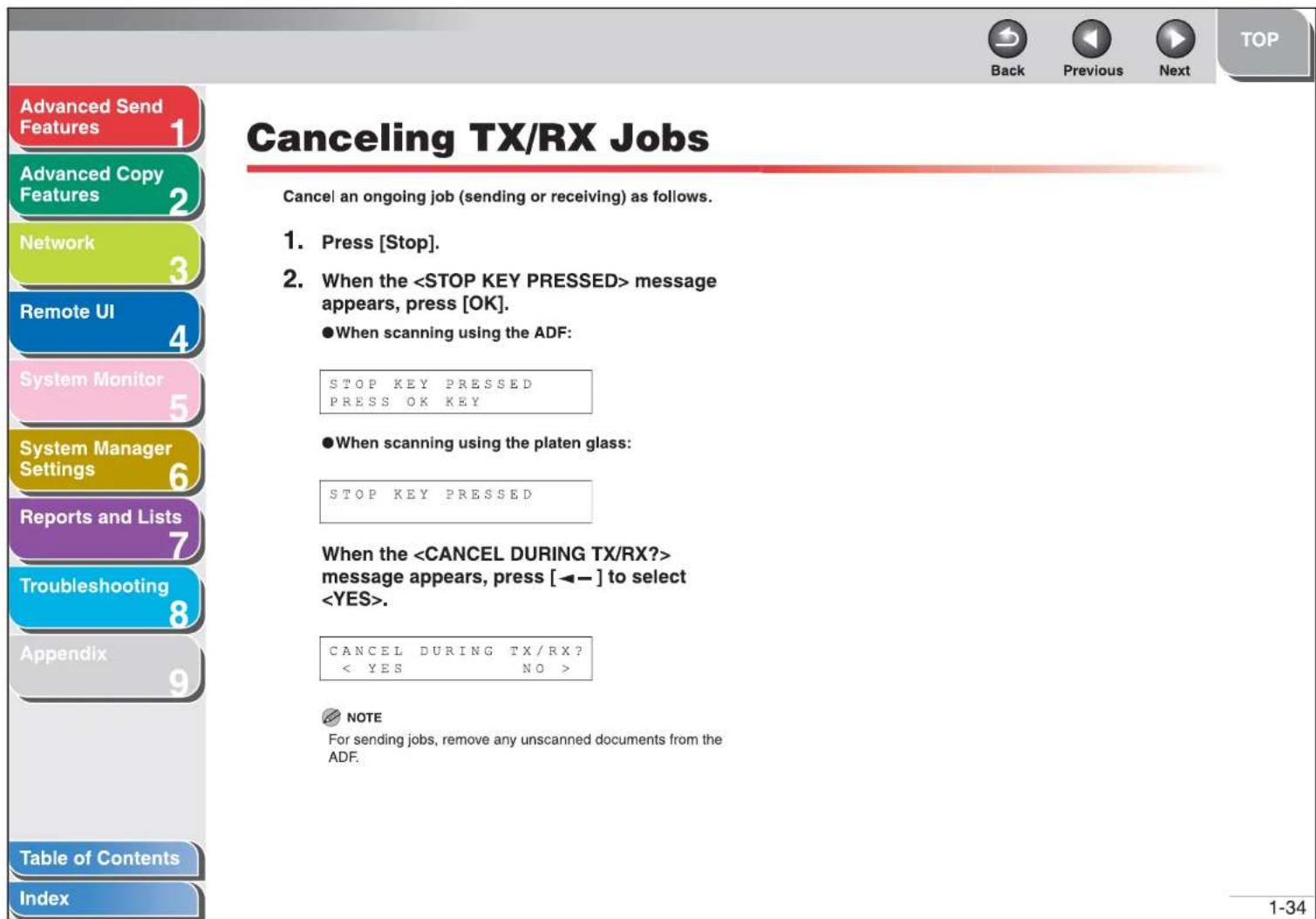 Advanced Send Features 1 Advanced Copy Features 2 Network 3 Remote UI 4 System Monitor 5 System Manager Settings 6 Reports and Lists 7 Troubleshooting 8 Appendix 9 Table of Contents Index Cancel TX/RX Jobs Cancel an ongoing job (sending or receiving) as follows. 1. Press [Stop]. 2. When the message appears, press [OK]. ●When scanning using the ADF: STOP KEY PRESSED PRESS OK KEY ●When scanning using the platen glass: STOP KEY PRESSED When the message appears, press [←→] to select . CANCEL DURING TX/RX? < YES NO > NOTE For sending jobs, remove any unscanned documents from the ADF. 1-34