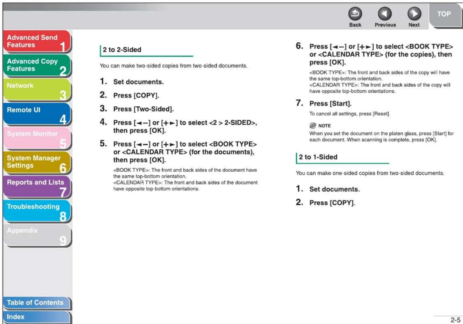 Advanced Send Features Advanced Copy Features Network Remote UI System Monitor System Manager Settings Reports and Lists Troubleshooting Appendix Table of Contents Index 2 to 2-Sided You can make two-sided copies from two-sided documents. 1. Set documents. 2. Press [COPY]. 3. Press [Two-Sided]. 4. Press [◀−] or [+▶] to select 2-SIDED>, then press [OK]. 5. Press [◀−] or [+▶] to select or (for the documents), then press [OK]. : The front and back sides of the document have the same top-bottom orientation. : The front and back sides of the copy will have opposite top-bottom orientations. 6. Press [◀−] or [+▶] to select or (for the copies), then press [OK]. : The front and back sides of the copy will have the same top-bottom orientation. : The front and back sides of the copy will have opposite top-bottom orientations. 7. Press [Start]. To cancel all settings, press [Reset] NOTE When you set the document on the platen glass, press [Start] for each document. When scanning is complete, press [OK]. 2 to 1-Sided You can make one-sided copies from two-sided documents. 1. Set documents. 2. Press [COPY]. 2-5