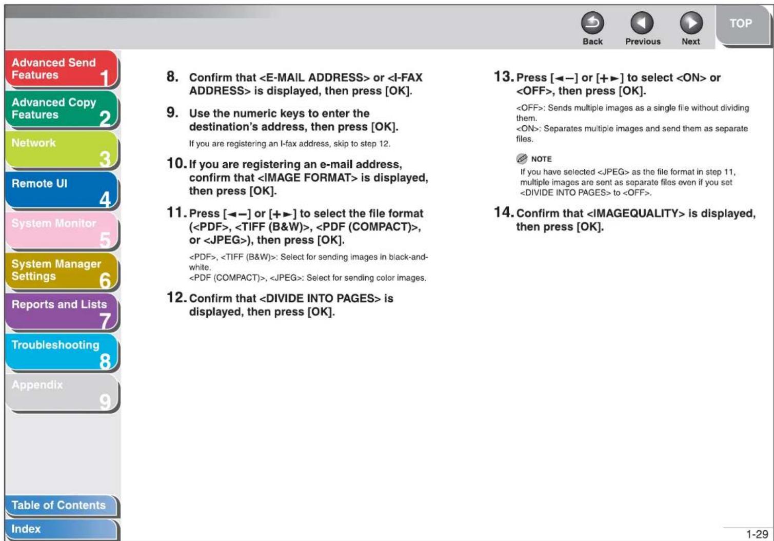 Advanced Send Features 1 Advanced Copy Features 2 Network 3 Remote UI 4 System Monitor 5 System Manager Settings 6 Reports and Lists 7 Troubleshooting 8 Appendix 9 Table of Contents Index 8. Confirm that or is displayed, then press [OK]. 9. Use the numeric keys to enter the destination's address, then press [OK]. If you are registering an I-fax address, skip to step 12. 10. If you are registering an e-mail address, confirm that is displayed, then press [OK]. 11. Press [◀−] or [+▶] to select the file format (, , , or ) , then press [OK]. , : Select for sending images in black-and-white. , : Select for sending color images. 12. Confirm that is displayed, then press [OK]. 13. Press [◀−] or [+▶] to select or , then press [OK]. : Sends multiple images as a single file without dividing them. : Separates multiple images and send them as separate files. NOTE If you have selected as the file format in step 11, multiple images are sent as separate files even if you set to . 14. Confirm that is displayed, then press [OK]. 1-29