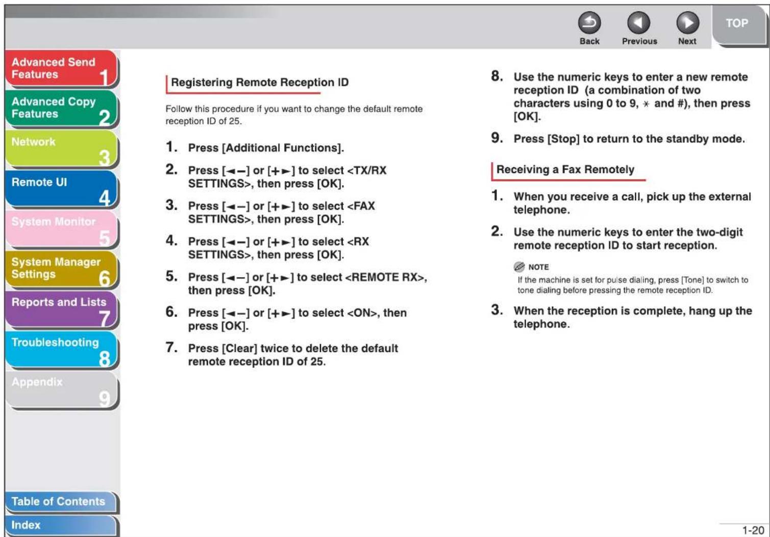 Advanced Send Features 1 Advanced Copy Features 2 Network 3 Remote UI 4 System Monitor 5 System Manager Settings 6 Reports and Lists 7 Troubleshooting 8 Appendix 9 Table of Contents Index Registering Remote Reception ID Follow this procedure if you want to change the default remote reception ID of 25. 1. Press [Additional Functions]. 2. Press [◀-] or [+▶] to select , then press [OK]. 3. Press [◀-] or [+▶] to select , then press [OK]. 4. Press [◀-] or [+▶] to select , then press [OK]. 5. Press [◀-] or [+▶] to select , then press [OK]. 6. Press [◀-] or [+▶] to select , then press [OK]. 7. Press [Clear] twice to delete the default remote reception ID of 25. 8. Use the numeric keys to enter a new remote reception ID (a combination of two characters using 0 to 9, * and #), then press [OK]. 9. Press [Stop] to return to the standby mode. Receiving a Fax Remotely 1. When you receive a call, pick up the external telephone. 2. Use the numeric keys to enter the two-digit remote reception ID to start reception. NOTE If the machine is set for pulse dialing, press [Tone] to switch to tone dialing before pressing the remote reception ID. 3. When the reception is complete, hang up the telephone.