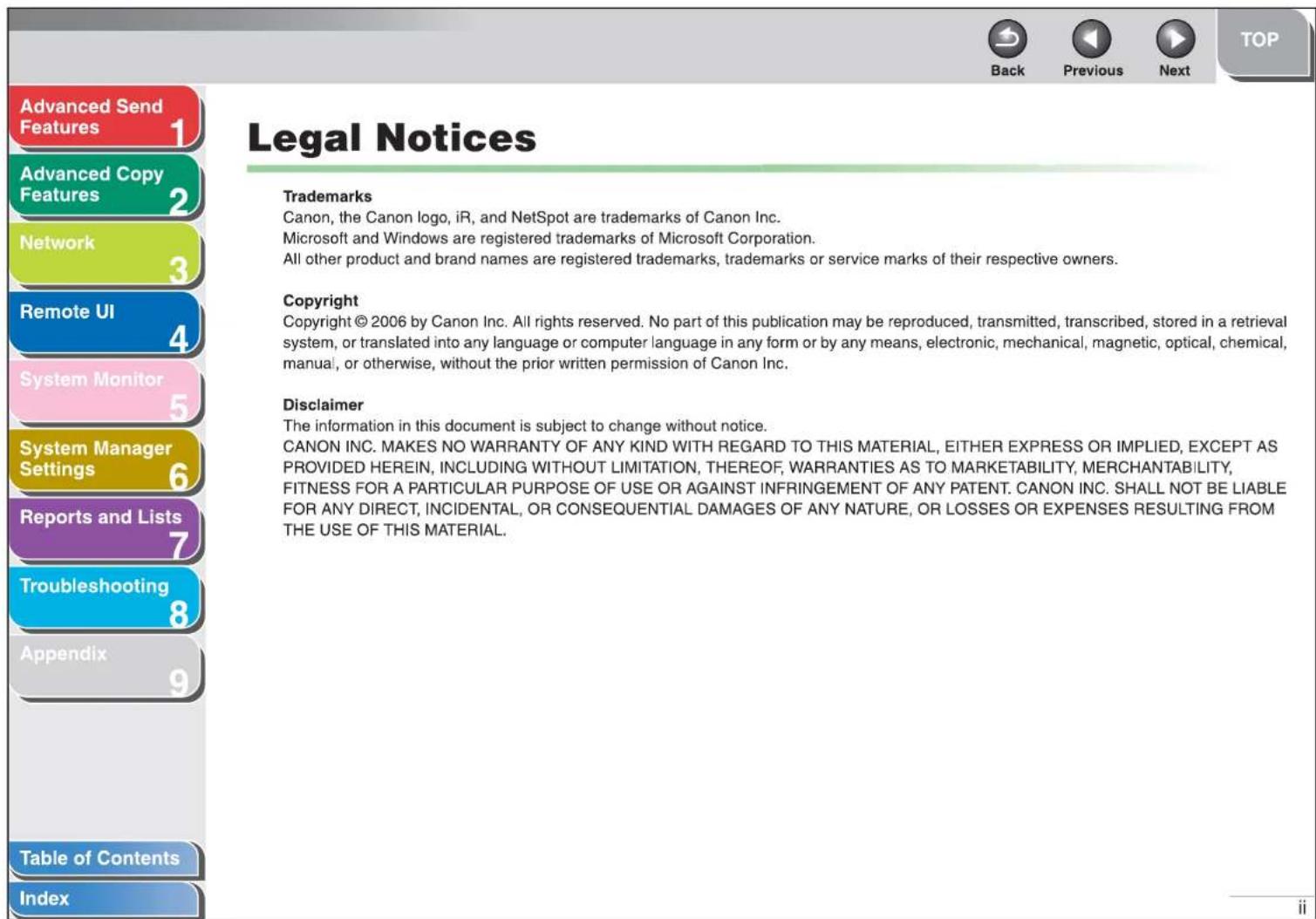 Advanced Send Features 1 Advanced Copy Features 2 Network 3 Remote UI 4 System Monitor 5 System Manager Settings 6 Reports and Lists 7 Troubleshooting 8 Appendix 9 Table of Contents Index Legal Notices Trademarks Canon, the Canon logo, iR, and NetSpot are trademarks of Canon Inc. Microsoft and Windows are registered trademarks of Microsoft Corporation. All other product and brand names are registered trademarks, trademarks or service marks of their respective owners. Copyright Copyright © 2006 by Canon Inc. All rights reserved. No part of this publication may be reproduced, transmitted, transcribed, stored in a retrieval system, or translated into any language or computer language in any form or by any means, electronic, mechanical, magnetic, optical, chemical, manual, or otherwise, without the prior written permission of Canon Inc. Disclaimer The information in this document is subject to change without notice. CANON INC. MAKES NO WARRANTY OF ANY KIND WITH REGARD TO THIS MATERIAL, EITHER EXPRESS OR IMPLIED, EXCEPT AS PROVIDED HEREIN, INCLUDING WITHOUT LIMITATION, THEREOF, WARRANTIES AS TO MARKETABILITY, MERCHANTABILITY, FITNESS FOR A PARTICULAR PURPOSE OF USE OR AGAINST INFRINGEMENT OF ANY PATENT. CANON INC. SHALL NOT BE LIABLE FOR ANY DIRECT, INCIDENTAL, OR CONSEQUENTIAL DAMAGES OF ANY NATURE, OR LOSSES OR EXPENSES RESULTING FROM THE USE OF THIS MATERIAL.