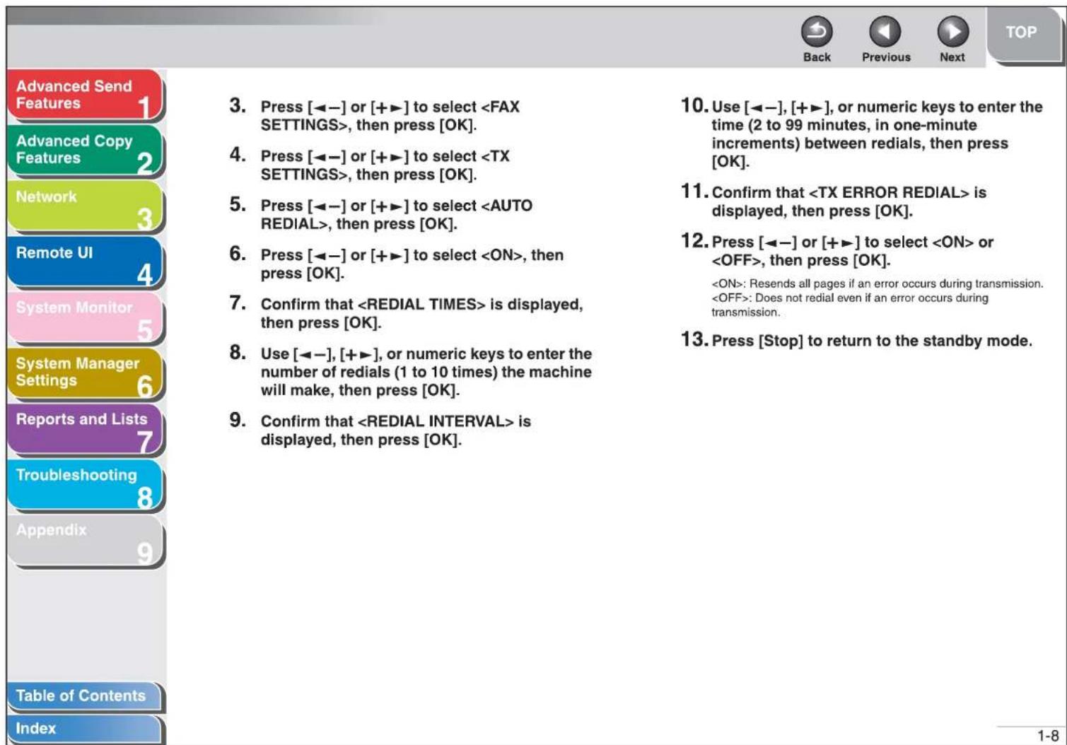 Advanced Send Features 1 Advanced Copy Features 2 Network 3 Remote UI 4 System Monitor 5 System Manager Settings 6 Reports and Lists 7 Troubleshooting 8 Appendix 9 Table of Contents Index 3. Press [◀−] or [+▶] to select , then press [OK]. 4. Press [◀−] or [+▶] to select , then press [OK]. 5. Press [◀−] or [+▶] to select , then press [OK]. 6. Press [◀−] or [+▶] to select , then press [OK]. 7. Confirm that is displayed, then press [OK]. 8. Use [◀−], [+▶], or numeric keys to enter the number of redials (1 to 10 times) the machine will make, then press [OK]. 9. Confirm that is displayed, then press [OK]. 10. Use [◀−], [+▶], or numeric keys to enter the time (2 to 99 minutes, in one-minute increments) between redials, then press [OK]. 11. Confirm that is displayed, then press [OK]. 12. Press [◀−] or [+▶] to select or , then press [OK]. : Resends all pages if an error occurs during transmission. : Does not redial even if an error occurs during transmission. 13. Press [Stop] to return to the standby mode.