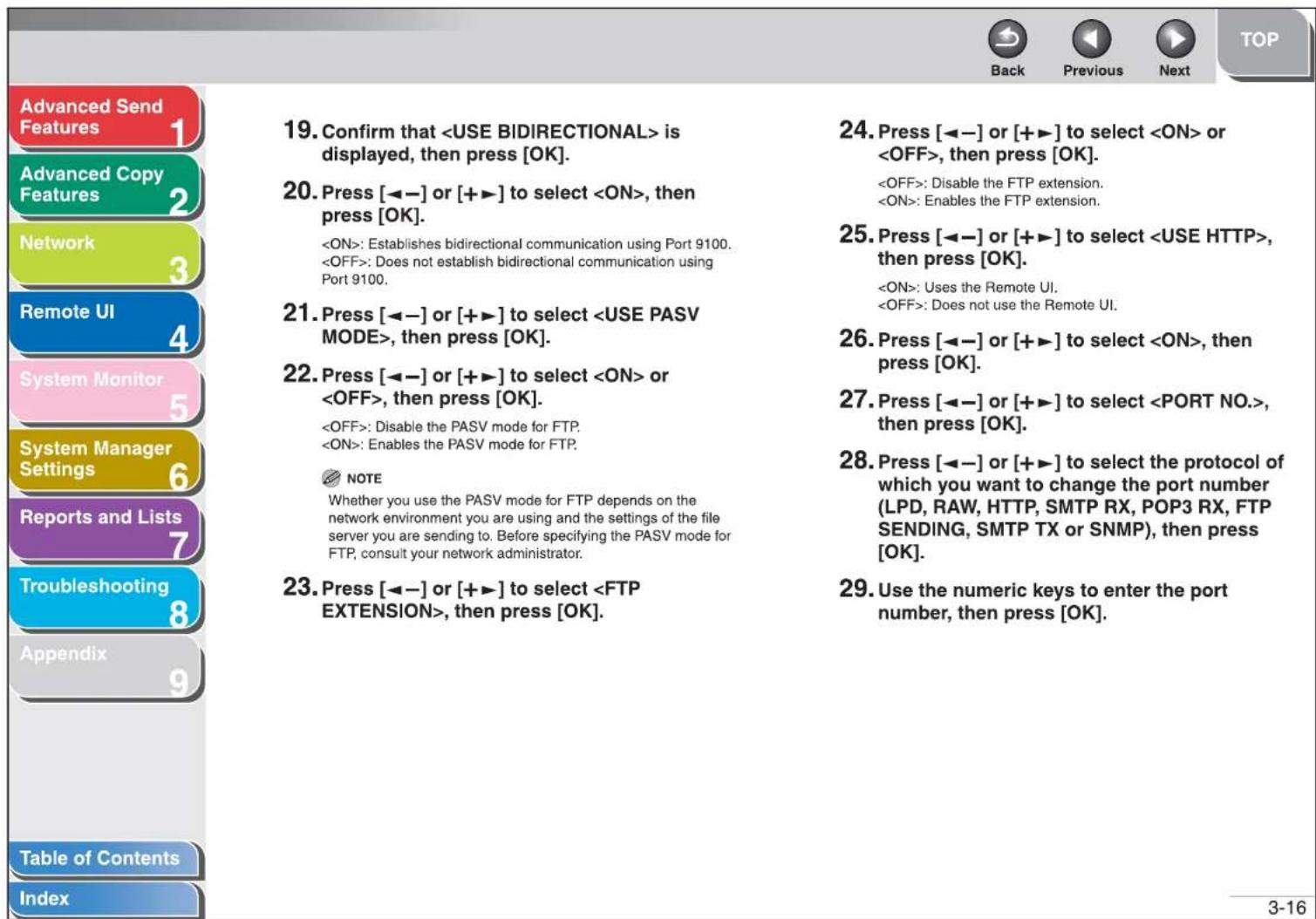 Advanced Send Features 1 Advanced Copy Features 2 Network 3 Remote UI 4 System Monitor 5 System Manager Settings 6 Reports and Lists 7 Troubleshooting 8 Appendix 9 Table of Contents Index 19. Confirm that is displayed, then press [OK]. 20. Press [◀−] or [+▶] to select , then press [OK]. : Establishes bidirectional communication using Port 9100. : Does not establish bidirectional communication using Port 9100. 21. Press [◀−] or [+▶] to select , then press [OK]. 22. Press [◀−] or [+▶] to select or , then press [OK]. : Disable the PASV mode for FTP. : Enables the PASV mode for FTP. NOTE Whether you use the PASV mode for FTP depends on the network environment you are using and the settings of the file server you are sending to. Before specifying the PASV mode for FTP, consult your network administrator. 23. Press [◀−] or [+▶] to select , then press [OK]. 24. Press [◀−] or [+▶] to select or , then press [OK]. : Disable the FTP extension. : Enables the FTP extension. 25. Press [◀−] or [+▶] to select , then press [OK]. : Uses the Remote UI. : Does not use the Remote UI. 26. Press [◀−] or [+▶] to select , then press [OK]. 27. Press [◀−] or [+▶] to select