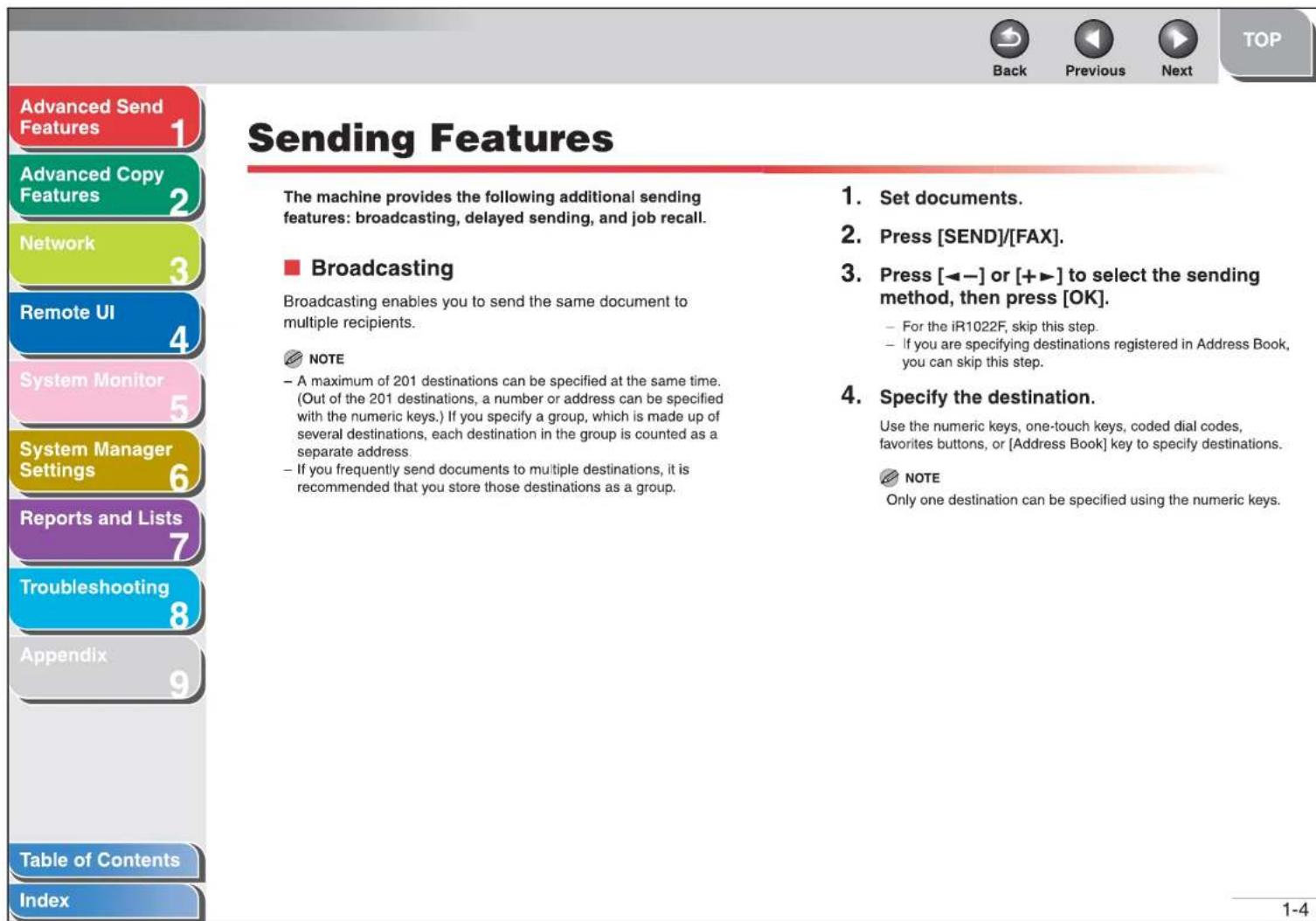 Advanced Send Features Advanced Copy Features Network Remote UI System Monitor System Manager Settings Reports and Lists Troubleshooting Appendix Table of Contents Index Sending Features The machine provides the following additional sending features: broadcasting, delayed sending, and job recall. ■ Broadcasting Broadcasting enables you to send the same document to multiple recipients. NOTE - A maximum of 201 destinations can be specified at the same time. (Out of the 201 destinations, a number or address can be specified with the numeric keys.) If you specify a group, which is made up of several destinations, each destination in the group is counted as a separate address. - If you frequently send documents to multiple destinations, it is recommended that you store those destinations as a group. 1. Set documents. 2. Press [SEND]/[FAX]. 3. Press [←−] or [+►] to select the sending method, then press [OK]. - For the iR1022F, skip this step. - If you are specifying destinations registered in Address Book, you can skip this step. 4. Specify the destination. Use the numeric keys, one-touch keys, coded dial codes, favorites buttons, or [Address Book] key to specify destinations. NOTE Only one destination can be specified using the numeric keys.