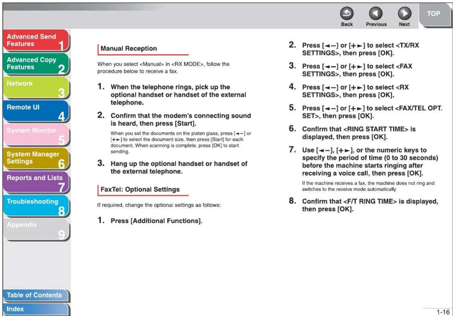 Advanced Send Features 1 Advanced Copy Features 2 Network 3 Remote UI 4 System Monitor 5 System Manager Settings 6 Reports and Lists 7 Troubleshooting 8 Appendix 9 Table of Contents Index Manual Reception When you select in , follow the procedure below to receive a fax. 1. When the telephone rings, pick up the optional handset or handset of the external telephone. 2. Confirm that the modem's connecting sound is heard, then press [Start]. When you set the documents on the platen glass, press [←-] or [+→] to select the document size, then press [Start] for each document. When scanning is complete, press [OK] to start sending. 3. Hang up the optional handset or handset of the external telephone. FaxTel: Optional Settings If required, change the optional settings as follows: 1. Press [Additional Functions]. 2. Press [←-] or [+→] to select , then press [OK]. 3. Press [←-] or [+→] to select , then press [OK]. 4. Press [←-] or [+→] to select , then press [OK]. 5. Press [←-] or [+→] to select , then press [OK]. 6. Confirm that is displayed, then press [OK]. 7. Use [←-], [+→], or the numeric keys to specify the period of time (0 to 30 seconds) before the machine starts ringing after receiving a voice call, then press [OK]. If the machine receives a fax, the machine does not ring and switches to the receive mode automatically. 8. Confirm that is displayed, then press [OK].