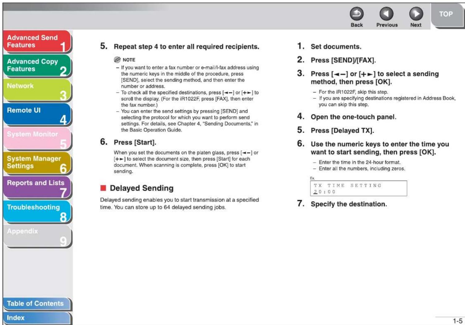Advanced Send Features 1 Advanced Copy Features 2 Network 3 Remote UI 4 System Monitor 5 System Manager Settings 6 Reports and Lists 7 Troubleshooting 8 Appendix 9 Table of Contents Index 5. Repeat step 4 to enter all required recipients. NOTE - If you want to enter a fax number or e-mail/l-fax address using the numeric keys in the middle of the procedure, press [SEND], select the sending method, and then enter the number or address. - To check all the specified destinations, press [←-] or [+▶] to scroll the display. (For the iR1022F, press [FAX], then enter the fax number.) - You can enter the send settings by pressing [SEND] and selecting the protocol for which you want to perform send settings. For details, see Chapter 4, "Sending Documents," in the Basic Operation Guide. 6. Press [Start]. When you set the documents on the platen glass, press [←-] or [+▶] to select the document size, then press [Start] for each document. When scanning is complete, press [OK] to start sending. ■ Delayed Sending Delayed sending enables you to start transmission at a specified time. You can store up to 64 delayed sending jobs. 1. Set documents. 2. Press [SEND]/[FAX]. 3. Press [←-] or [+▶] to select a sending method, then press [OK]. - For the iR1022F, skip this step. - if you are specifying destinations registered in Address Book, you can skip this step. 4. Open the one-touch panel. 5. Press [Delayed TX]. 6. Use the numeric keys to enter the time you want to start sending, then press [OK]. - Enter the time in the 24-hour format. - Enter all the numbers, including zeros. Ex. TX TIME SETTING 20:00 7. Specify the destination.
