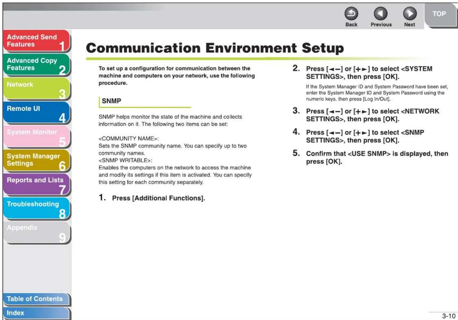 Advanced Send Features 1 Advanced Copy Features 2 Network 3 Remote UI 4 System Monitor 5 System Manager Settings 6 Reports and Lists 7 Troubleshooting 8 Appendix 9 Table of Contents Index Communication Environment Setup To set up a configuration for communication between the machine and computers on your network, use the following procedure. SNMP SNMP helps monitor the state of the machine and collects information on it. The following two items can be set: : Sets the SNMP community name. You can specify up to two community names. : Enables the computers on the network to access the machine and modify its settings if this item is activated. You can specify this setting for each community separately. 1. Press [Additional Functions]. 2. Press [◀─] or [+▶] to select , then press [OK]. If the System Manager ID and System Password have been set, enter the System Manager ID and System Password using the numeric keys, then press [Log In/Out]. 3. Press [◀─] or [+▶] to select , then press [OK]. 4. Press [◀─] or [+▶] to select , then press [OK]. 5. Confirm that is displayed, then press [OK].