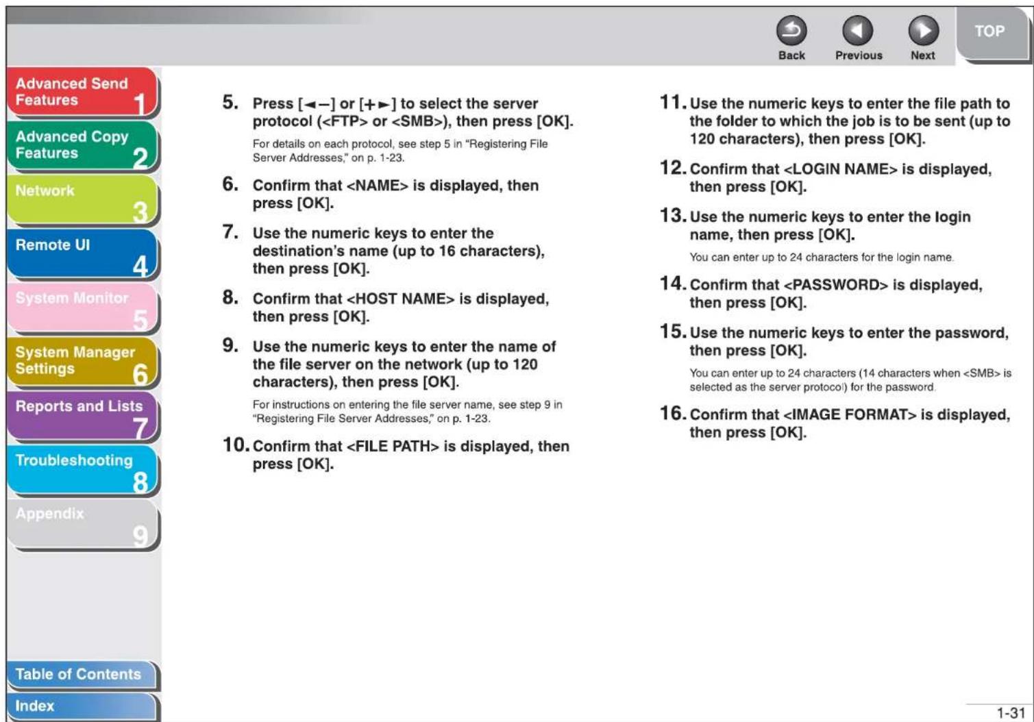 Advanced Send Features 1 Advanced Copy Features 2 Network 3 Remote UI 4 System Monitor 5 System Manager Settings 6 Reports and Lists 7 Troubleshooting 8 Appendix 9 Table of Contents Index 5. Press [◀-] or [+▶] to select the server protocol ( or ), then press [OK]. For details on each protocol, see step 5 in "Registering File Server Addresses," on p. 1-23. 6. Confirm that is displayed, then press [OK]. 7. Use the numeric keys to enter the destination's name (up to 16 characters), then press [OK]. 8. Confirm that is displayed, then press [OK]. 9. Use the numeric keys to enter the name of the file server on the network (up to 120 characters), then press [OK]. For instructions on entering the file server name, see step 9 in "Registering File Server Addresses," on p. 1-23. 10. Confirm that is displayed, then press [OK]. 11. Use the numeric keys to enter the file path to the folder to which the job is to be sent (up to 120 characters), then press [OK]. 12. Confirm that is displayed, then press [OK]. 13. Use the numeric keys to enter the login name, then press [OK]. You can enter up to 24 characters for the login name. 14. Confirm that is displayed, then press [OK]. 15. Use the numeric keys to enter the password, then press [OK]. You can enter up to 24 characters (14 characters when is selected as the server protocol) for the password. 16. Confirm that is displayed, then press [OK].
