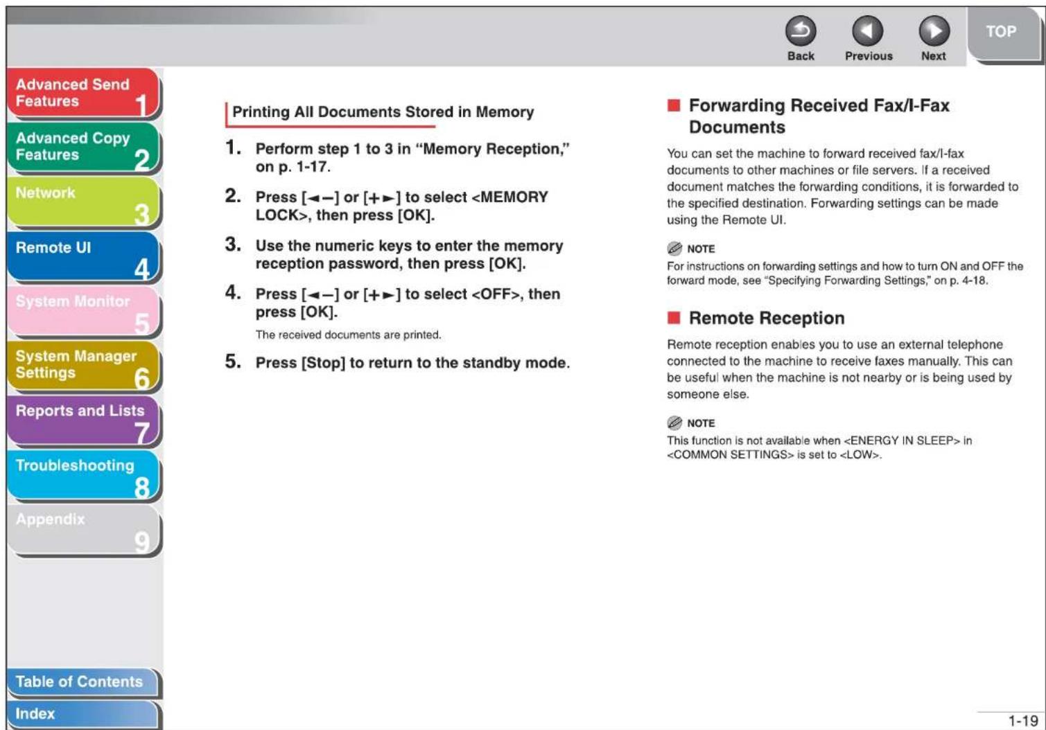 Advanced Send Features 1 Advanced Copy Features 2 Network 3 Remote UI 4 System Monitor 5 System Manager Settings 6 Reports and Lists 7 Troubleshooting 8 Appendix 9 Table of Contents Index Printing All Documents Stored in Memory Perform step 1 to 3 in "Memory Reception," on p. 1-17. Press [◀−] or [++] to select , then press [OK]. Use the numeric keys to enter the memory reception password, then press [OK]. Press [◀−] or [++] to select , then press [OK]. The received documents are printed. Press [Stop] to return to the standby mode. Forwarding Received Fax/I-Fax Documents You can set the machine to forward received fax/I-fax documents to other machines or file servers. If a received document matches the forwarding conditions, it is forwarded to the specified destination. Forwarding settings can be made using the Remote UI. NOTE For instructions on forwarding settings and how to turn ON and OFF the forward mode, see "Specifying Forwarding Settings," on p. 4-18. Remote Reception Remote reception enables you to use an external telephone connected to the machine to receive faxes manually. This can be useful when the machine is not nearby or is being used by someone else. NOTE This function is not available when in is set to .