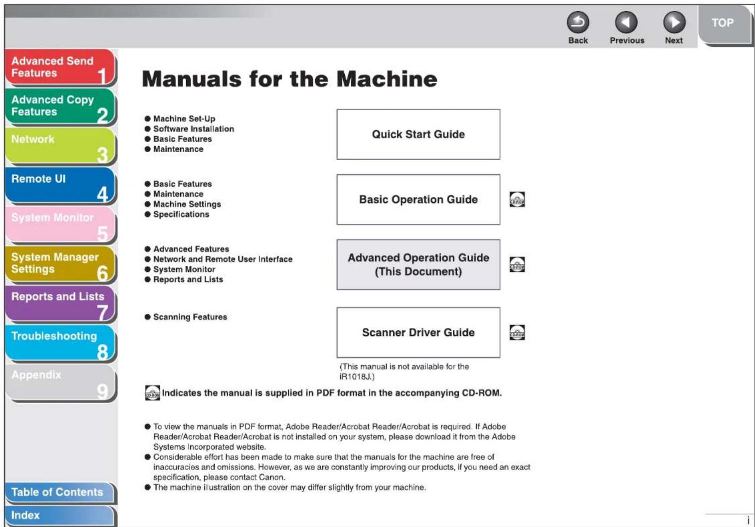 Advanced Send Features 1 Advanced Copy Features 2 Network 3 Remote UI 4 System Monitor 5 System Manager Settings 6 Reports and Lists 7 Troubleshooting 8 Appendix 9 Table of Contents Index Manuals for the Machine ● Machine Set-Up ● Software Installation ● Basic Features ● Maintenance Quick Start Guide ● Basic Features ● Maintenance ● Machine Settings ● Specifications Basic Operation Guide ● Advanced Features ● Network and Remote User Interface ● System Monitor ● Reports and Lists Advanced Operation Guide (This Document) ● Scanning Features Scanner Driver Guide (This manual is not available for the iR1018J.) Indicates the manual is supplied in PDF format in the accompanying CD-ROM. ● To view the manuals in PDF format, Adobe Reader/Acrobat Reader/Acrobat is required. If Adobe Reader/Acrobat Reader/Acrobat is not installed on your system, please download it from the Adobe Systems Incorporated website. ● Considerable effort has been made to make sure that the manuals for the machine are free of inaccuracies and omissions. However, as we are constantly improving our products, if you need an exact specification, please contact Canon. ● The machine illustration on the cover may differ slightly from your machine.