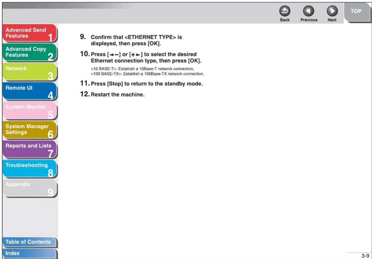 Advanced Send Features 1 Advanced Copy Features 2 Network 3 Remote UI 4 System Monitor 5 System Manager Settings 6 Reports and Lists 7 Troubleshooting 8 Appendix 9 Table of Contents Index 9. Confirm that is displayed, then press [OK]. 10. Press [◀−] or [+▶] to select the desired Ethernet connection type, then press [OK]. : Establish a 10Base-T network connection. : Establish a 100Base-TX network connection. 11. Press [Stop] to return to the standby mode. 12. Restart the machine.