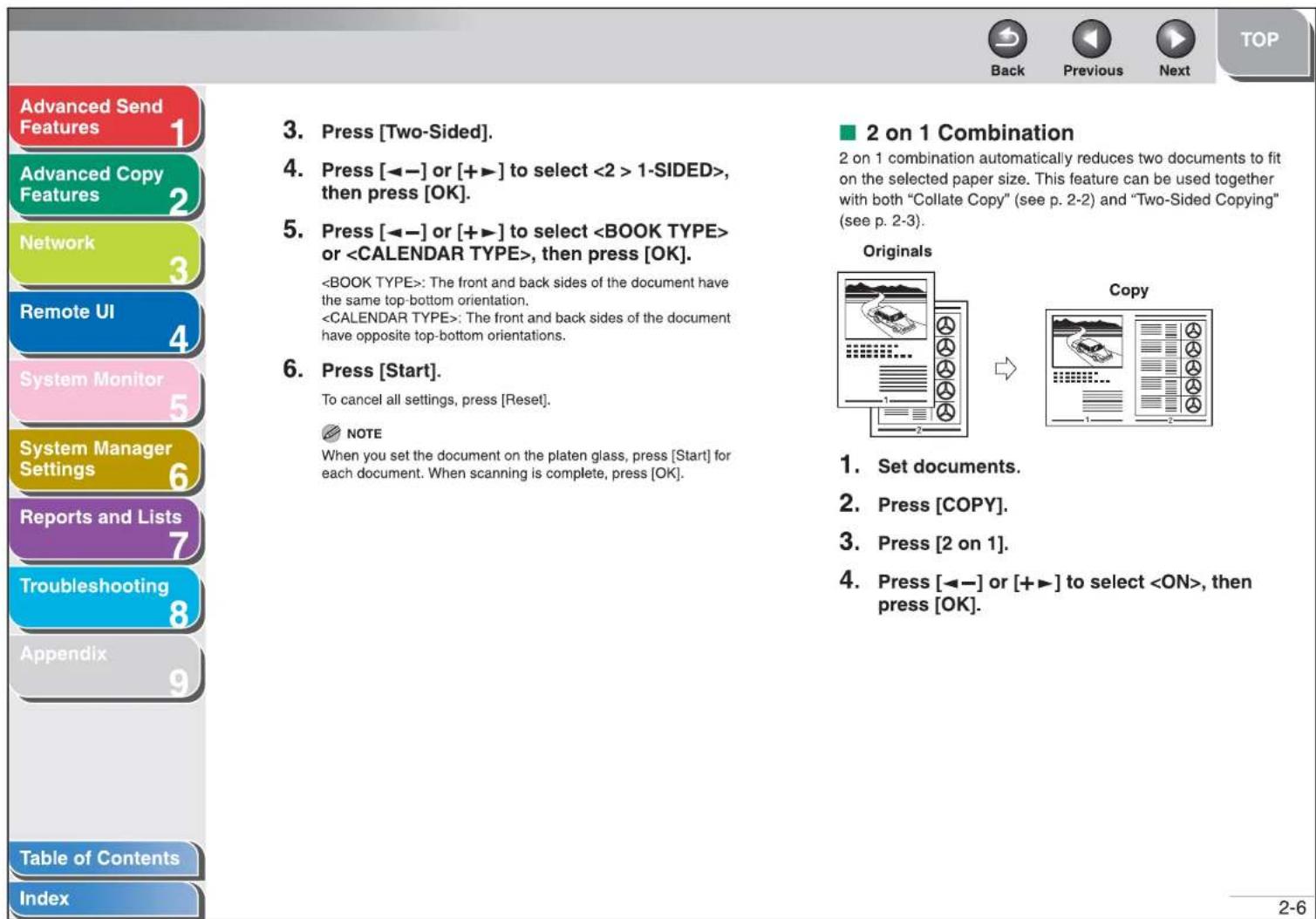 Advanced Send Features Advanced Copy Features Network Remote UI System Monitor System Manager Settings Reports and Lists Troubleshooting Appendix Table of Contents Index 3. Press [Two-Sided]. 4. Press [◀-] or [+▶] to select 1-SIDED>, then press [OK]. 5. Press [◀-] or [+▶] to select or , then press [OK]. : The front and back sides of the document have the same top-bottom orientation. : The front and back sides of the document have opposite top-bottom orientations. 6. Press [Start]. To cancel all settings, press [Reset]. NOTE When you set the document on the platen glass, press [Start] for each document. When scanning is complete, press [OK]. ■ 2 on 1 Combination 2 on 1 combination automatically reduces two documents to fit on the selected paper size. This feature can be used together with both "Collate Copy" (see p. 2-2) and "Two-Sided Copying" (see p. 2-3). Originals Copy 1. Set documents. 2. Press [COPY]. 3. Press [2 on 1]. 4. Press [◀-] or [+▶] to select , then press [OK]. 2-6