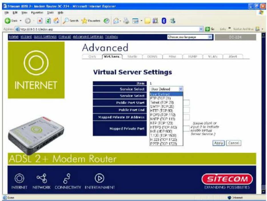 Sitecom ADSL 2+ Modem Router DC-224 - Microsoft Internet Explorer File Edit View Favorites Tools Help Back Search Favorites Address http://10.0.5.1/index.asp Home Viewyard Basic Settings Firewall Advanced Settings Toolbox Choose your language DC-224 Advanced QoS Virt.Serv. Static DONS Misc IGMP VLAN Alert Virtual Server Settings Item 1 Service Select User Defined Service Select FTP (TCP:21) Telnet (TCP:23) SMTP (TCP:25) HTTP (TCP:80) POP3 (TCP:110) NMP (TCP:119) NTP (TCP:123) HTTPS (TCP:443) IKE (UDP:500) T.120 (TCP:1503) H.323 (TCP:1720) PPTP (TCP:1723) (Leave blank or Input 0 to indicate Enable virtual Server Service.) Apply Cancel ADSL 2+ Modem Router INTERNET NETWORK CONNECTIVITY ENTERTAINMENT SITECOM EXPANDING POSSIBILITIES Done Internet