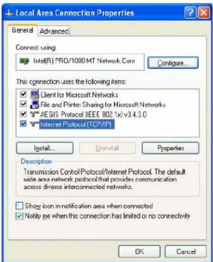 Local Area Connection Properties General Advanced Connect using: Intel(R) PRO/1000 MT Network Conv Configure... This connection uses the following items: Client for Microsoft Networks File and Printer Sharing for Microsoft Networks AEGIS Protocol (IEEE 802.1x) v3.4.3.0 Internet Protocol (TCPAP) Install... Uninstall Properties Description Transmission Control Protocol/Internet Protocol. The default wide area network protocol that provides communication across diverse interconnected networks. Show icon in notification area when connected Notify me when this connection has limited or no connectivity OK Cancel