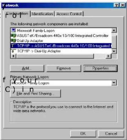 Network Configuration Identification Access Control The following network components are installed: Microsoft Family Logon ASUSTeK/Broadcom 440x 10/100 Integrated Controller Dial-Up Adapter TCP/IP -> ASUSTeK/Broadcom 440x 10/100 Integrated TCP/IP -> Dial-Up Adapter Add Remove Properties Primary Network Logon: Microsoft Family Logon File and Panel Sharing... Description TCP/IP is the protocol you use to connect to the Internet and wide area networks. OK Cancel