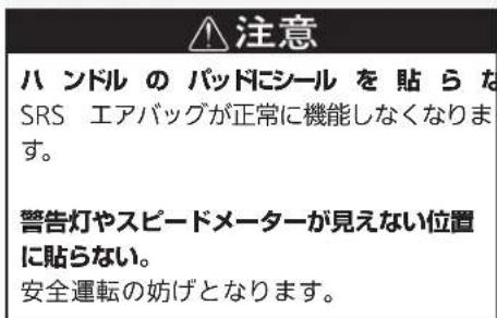 注意 ハンドルのパッドにシールを貼らな SRS エアバッグが正常に機能しなくなります。 警告灯やスピードメーターが見えない位置 に貼らない。 安全運転の妨げとなります。