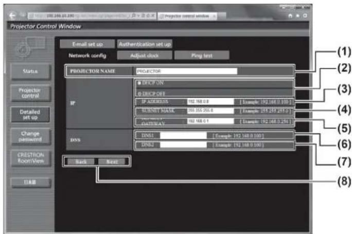 Projector Control Window Email set up Authentication set up Network config Adjust clock Ping test Status Projector control Detailed set up Change password CRESTRON Room View Back Next PROJECTOR NAME PROJECTOR IP ADDRESS: 192.168.0.8 [Example: 192.168.0.100] SHORT BANK: 196.556.256.6 [Example: 255.235.237.0] ORDER BY: 192.168.0.1 [Example: 192.168.0.241] DNS: DNS1: [Example: 192.168.0.100] DNS2: [Example: 192.168.0.100] (1) (2) (3) (4) (5) (6) (7) (8)