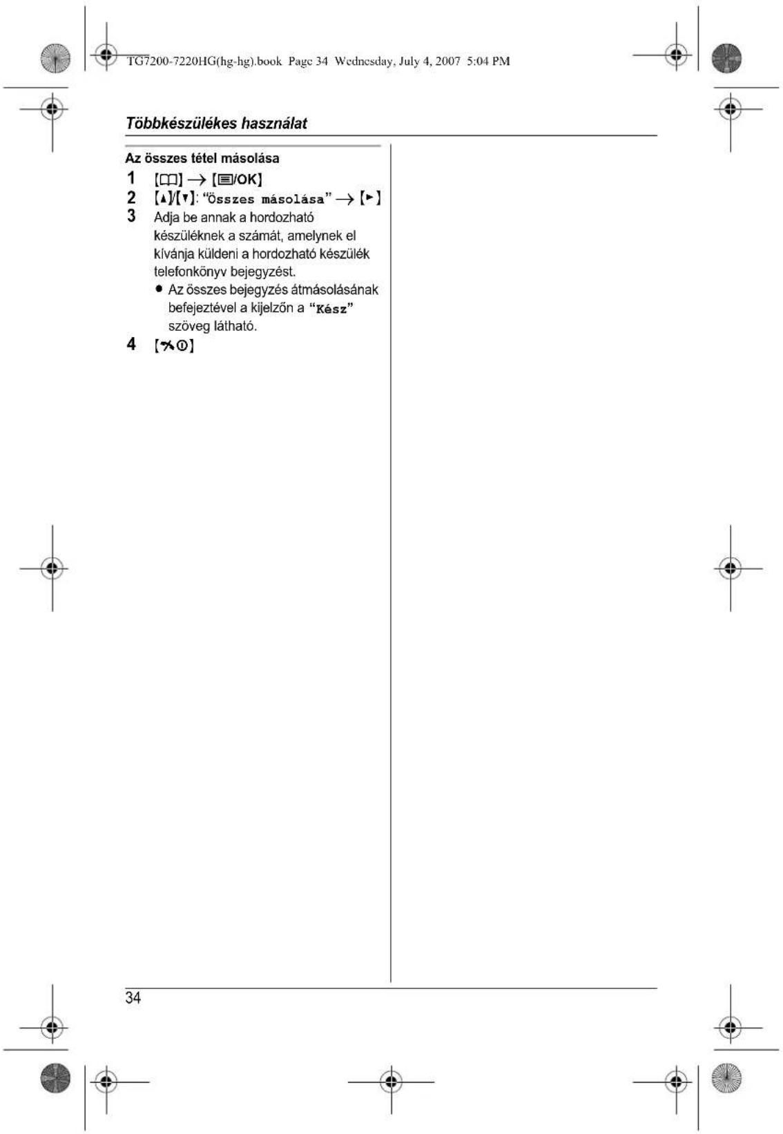 TG7200-7220HG(hg-hg).book Page 34 Wednesday, July 4, 2007 5:04 PM Többkészülékes használat Az összes tétel másolása 1 [□□] → [■/OK] 2 [▲]/[▼]: "Összes másolása" → [▶] 3 Adja be annak a hordozható készüléknek a számát, amelynek el kívánja küldeni a hordozható készülék telefonkönyv bejegyzést. • Az összes bejegyzés átmásolásának befejeztével a kijelzőn a "Kész" szöveg látható. 4 [★○] 34