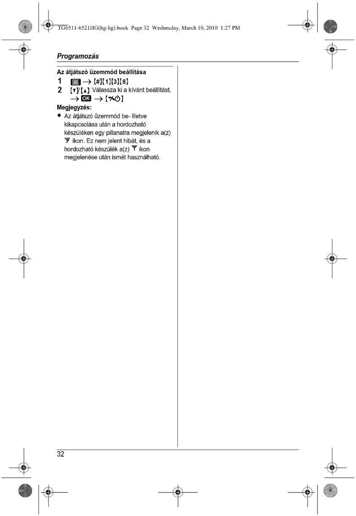 TG6511-6521HG(hg-hg).book Page 32 Wednesday, March 10, 2010 1:27 PM Programozás Az átjátszó üzemmód beállítása 1 → [#][1][3][8] 2 [▼]/[▲]: Válassza ki a kívánt beállítást. → OK → [✗️] Megjegyzés: • Az átjátszó üzemmód be- illetve kikapcsolása után a hordozható készüléken egy pillanatra megjelenik a(z) Υ ikon. Ez nem jelent hibát, és a hordozható készülék a(z) Υ ikon megjelenése után ismét használható. 32