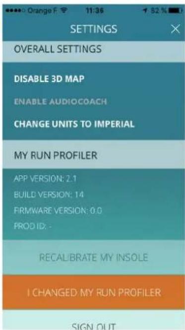 OPTIONS OVERALL SETTINGS DISABLE 3D MAP ENABLE AUDIOCOACH CHANGE UNITS TO IMPERIAL MY RUN PROFILER APP VERSION: 2.1 BUILD VERSION: 14 FIRMWARE VERSION: 0.0 PROD ID: - RECALIBRATE MY INSOLE I CHANGED MY RUN PROFILER SIGN OUT