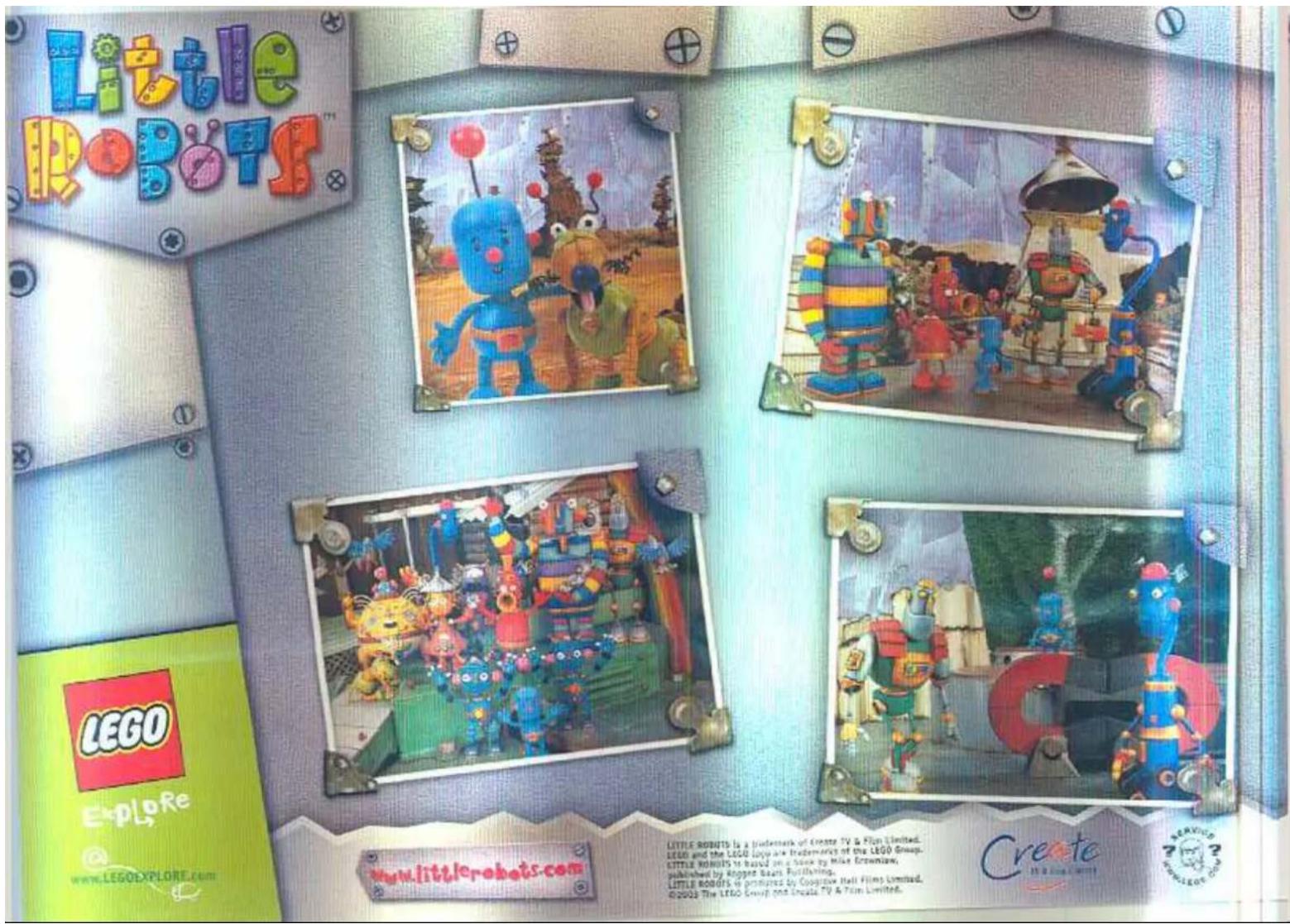 Little ROBOTS™ LEGO Explore www.LEGOEXPLORE.COM www.littlerobots.com LITTLE ROBOTS is a trademark of Create TV & Film Limited. LEGO and the LEGAL BOYS are trademarks of the LEGO Group. CITTLE ROBOTS to be used one book by Mike Crowslow, published by Rogger Sears. Publishing. LITTLE ROBOTS is premise by Cooplace Hart Films Limited. ©2003 The LEGO Group and Lucala TV & Film Limited. Create 7 MARCH 2014