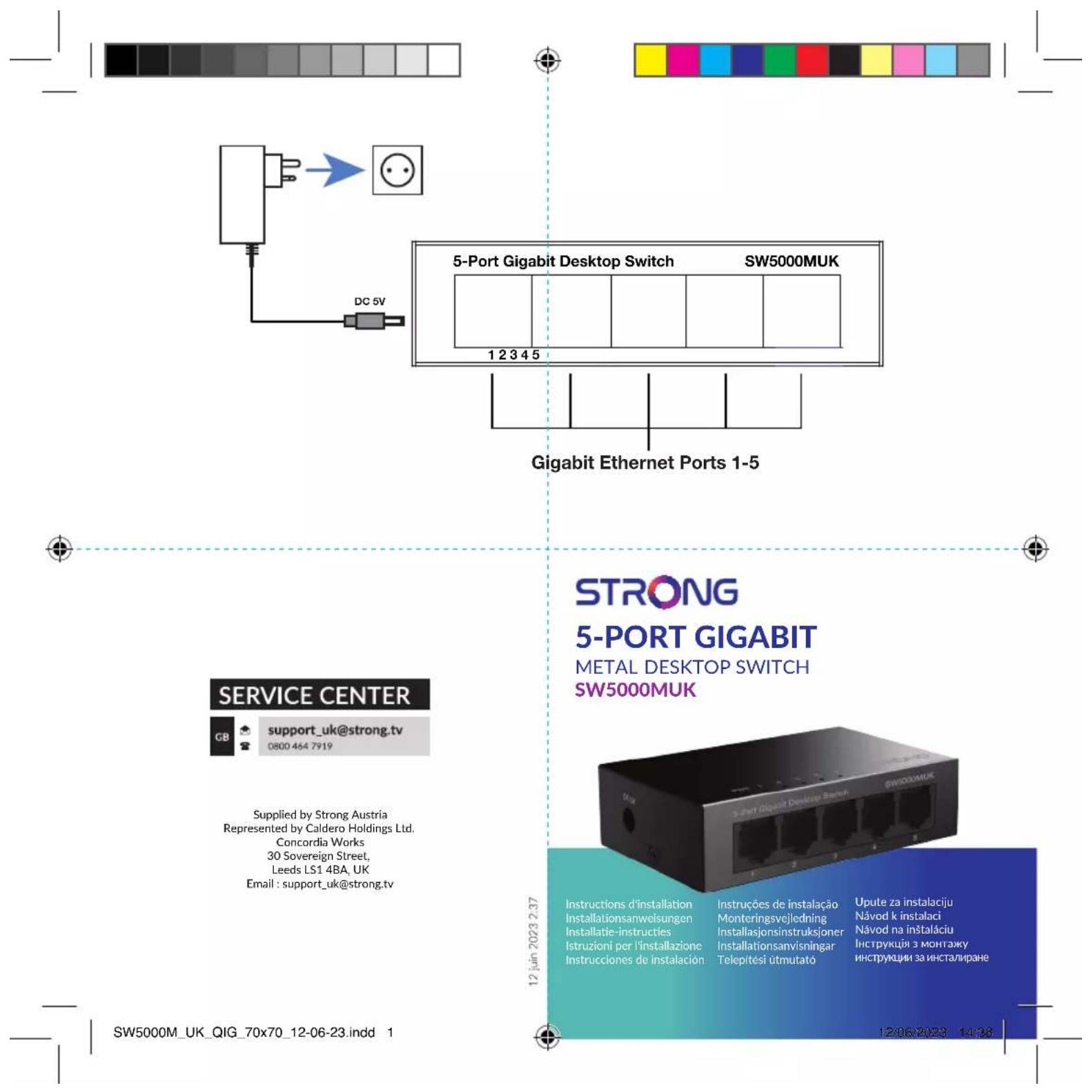 5-Port Gigabit Desktop Switch SW5000MUK 1 2 3 4 5 Gigabit Ethernet Ports 1-5 STRONG 5-PORT GIGABIT METAL DESKTOP SWITCH SW5000MUK SERVICE CENTER GB support_uk@strong.tv 0800 464 7919 Supplied by Strong Austria Represented by Caldero Holdings Ltd. Concordia Works 30 Sovereign Street, Leeds LS1 4BA, UK Email : support_uk@strong.tv 12 juin 2023 2.37 SW5000M_UK_QIG_70x70_12-06-23.indd 1 Instructions d'installation Installationsanweisungen Installatie-instructies Istruzioni per l'installazione Instrucciones de instalación Instruções de instalação Monteringsvejledning Installasjonsinstruksjoner Installationsanvisningar Telepítési útmutato Upute za instalaciju Návod k instalaci Návod na instaláciu Inструкция з монтажу инструкции за инсталиране 12/06/2023 14:38