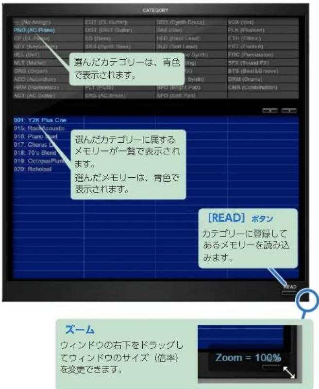 CATEGORY (No Assign) PNG (AC Piano) GP (CL Piano) KEY (Keyboard) BEL (Bell) MLT (Market) ORG (Organ) ACD (Accelerator) HRM (Harmonica) AGT (AC Computer) 001: Y2K Plus One 015: Rock/Acoustic 016: Piano Set 017: Chorus Let 018: 70's Blend 019: OctopusPlant 020: Rechoise! EDT (EL Guitar) DGT (DLET Guitar) IS (Swiss) BDS (Cyber Bass) BDS (Cyber Bass) SXT (Play) HLD (Hazard Lead) 3LD (Soft Lead) SPT (Synth) SPX (Sound FX) BTS (BestA/Groves) DRM (Drums) BPS (BPS Pads) BPS (Best Pads) VOX (Vox) PLK (Plucked) ETH (Ethmic) FRT (Fitted) FRC (Percussion) SFX (Sound FX) BTS (BestA/Groves) DRM (Drums) CMS (Combination) 選んだカテゴリーは、青色で表示されます。 選んだカテゴリーに属するメモリーが一覧で表示されます。 選んだメモリーは、青色で表示されます。 [READ] ボタン カテゴリーに登録してあるメモリーを読み込みます。 ズーム ウィンドウの右下をドラッグしてウィンドウのサイズ（倍率）を変更できます。 Zoom = 100%