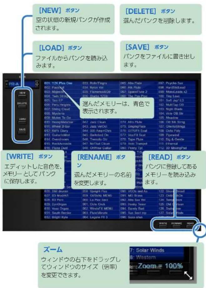 [NEW] ボタン 空の状態の新規バンクが作成 されます。 [DELETE] ボタン 選んだバンクを削除します。 [LOAD] ボタン ファイルからバンクを読み込 みます。 [SAVE] ボタン バンクをファイルに書き出 します。 PR-A 001: Y2K Plus One 033 RollTops 065 Alto Flate 097 Psycho Sax 002: Fashful 034 Mylos Val 065 Alt Flate 098 HardSteadLead 003: Majestic 035 Flamenco&Air 067 SpaceFlate 2 099 MonoLeads #2 004: Twin Straight 036 Studio 12Gtr 068 The Pure Price 100 Tery Love 005: Tan EP 037 006: Peru Heights 038 007: String Cloud 039 010: Mystics 040 011: Miles To Go 041 Jazz Clean 074 Airo Flate 101 Soft Jump LD 012: Heavy Master/Star 042 Jazz VeOct 075 SingingFlate 102 MultiTap OB 013: Wheel D-bar 043 Jazz VeOct 076 CITISFit Seat 103 Night Blade 014: KMI's Diary 044 335 AmpChrs 077 Vux/Fill Seat 104 Vile OB Sir 015: GuitarInMist 045 Switched On 078 Tape Flate 105 Meadow 016: Overfreners 046 Tiemolo Gtr 079 Solo Transport 110 Big & Gentle 017: RockAcoustic 047 NoThat Clean 080 Solo Transport 111 Ethereal 018: Piano Quest 048 OffPower Guitar 081 Penny Tpt 112 JD MovingPad [WRITE] ボタン エディットした音色を、 メモリーとしてバンク に保存します。 [RENAME] ボタン 選んだメモリーの名前 を変更します。 [READ] ボタン バンクに登録してある メモリーを読み込み ます。 038: Sill druman 058 Uspight Piez 090 VCCs and As 122 Slot Bread 027: B3 ModAfl 059 O/SbNe MEMD 291 MG Brass 123 CwO Box 038: B3 Perc 060 Lo Piez Sect 292 Alto Sax Vel 124 Temp Bars 029: DynOrgan 061 Octio Orch 293 Heavy Torso 125 Old Navy 030: Vox Organ 062 WindsFX MEMD 294 Barely Band 126 Swing Bar 031: South Border 063 FluteVibrate 295 Sax Sect mg 127 Solar Winds 032: Bright Style 064 Lugalo Fit 3 296 Sax Skin 7: Solar Winds 8: Western WRITE Zoomie 100% ズーム ウィンドウの右下をドラッグし てウィンドウのサイズ（倍率） を変更できます。