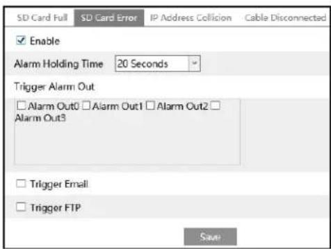 SD Card Full SD Card Error IP Address Collision Cable Disconnected Enable Alarm Holding Time 20 Seconds Trigger Alarm Out □ Alarm Out0 □ Alarm Out1 □ Alarm Out2 □ Alarm Out3 Trigger Email Trigger FTP Save