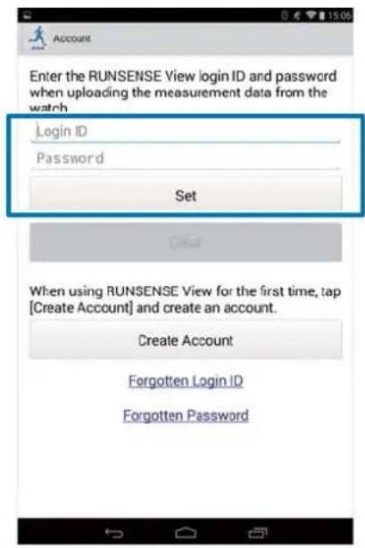 Account Enter the RUNSENSE View login ID and password when uploading the measurement data from the watch. Login ID Password Set Other When using RUNSENSE View for the first time, tap [Create Account] and create an account. Create Account Forgotten Login ID Forgotten Password